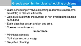 Greedy algorithm for class scheduling problems
• Class scheduling involves allocating resources (classrooms,
timeslots) to classes efficiently.
• Objective: Maximize the number of non-overlapping classes
scheduled
• Each class has a start and an end time.
• Classes cannot overlap
Importance
• Minimizes conflicts
• Optimizes resource usage
• Simplifies planning
 