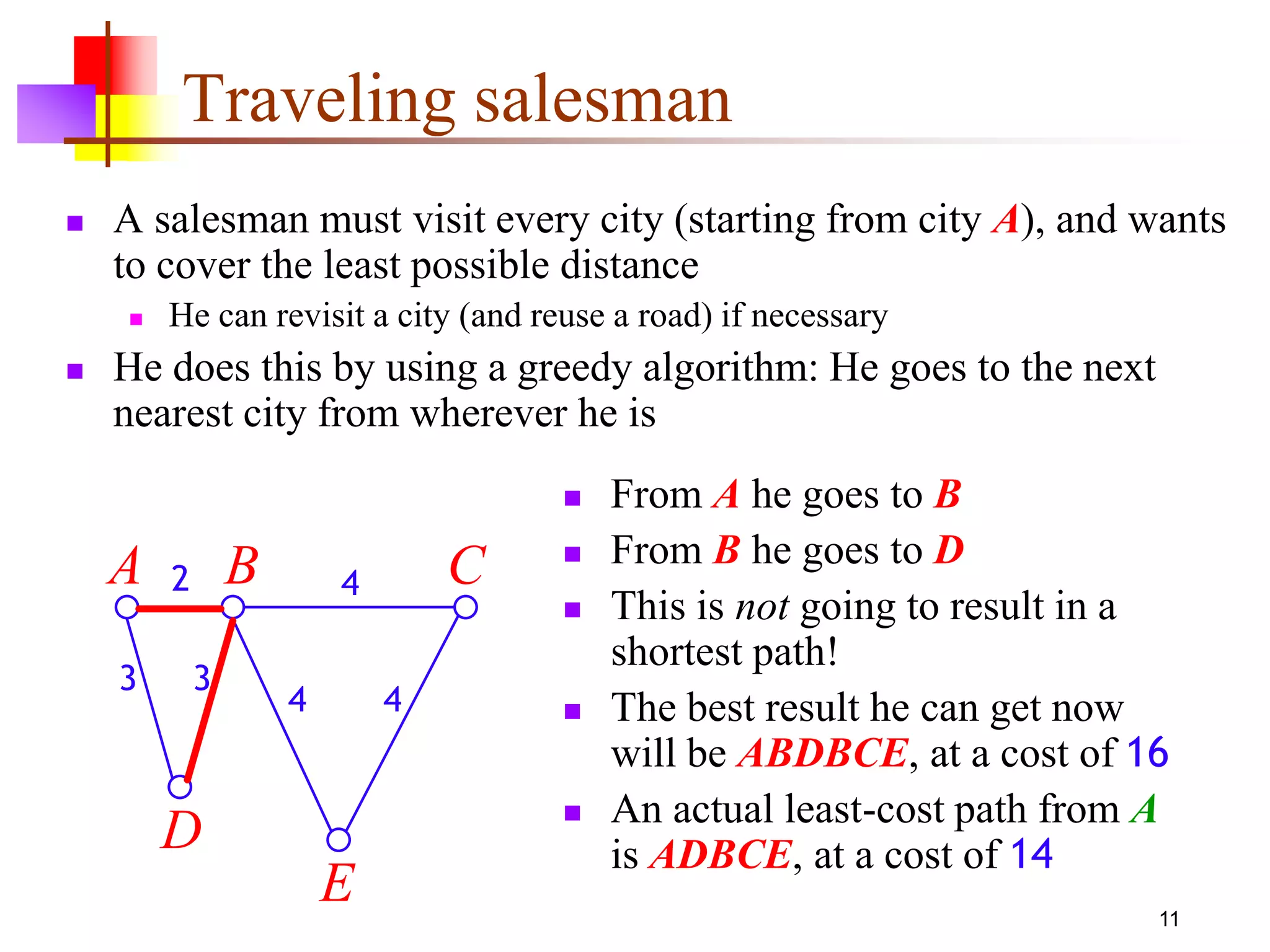 11
Traveling salesman
 A salesman must visit every city (starting from city A), and wants
to cover the least possible distance
 He can revisit a city (and reuse a road) if necessary
 He does this by using a greedy algorithm: He goes to the next
nearest city from wherever he is
 From A he goes to B
 From B he goes to D
 This is not going to result in a
shortest path!
 The best result he can get now
will be ABDBCE, at a cost of 16
 An actual least-cost path from A
is ADBCE, at a cost of 14
E
A B C
D
2
3 3
4
4 4
 