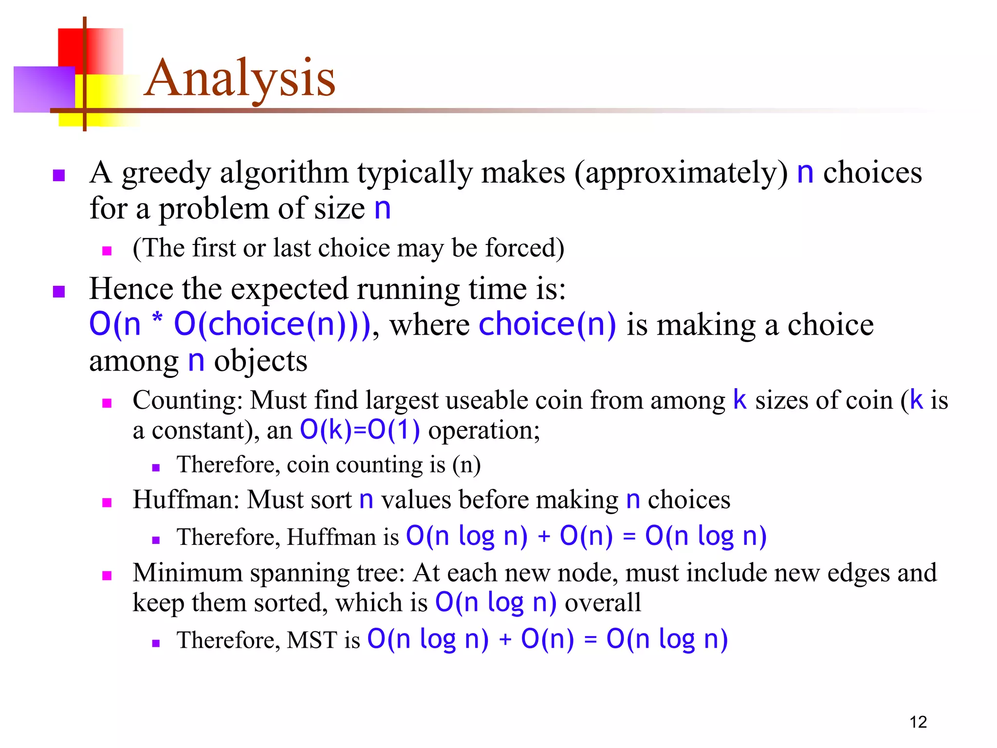 12
Analysis
 A greedy algorithm typically makes (approximately) n choices
for a problem of size n
 (The first or last choice may be forced)
 Hence the expected running time is:
O(n * O(choice(n))), where choice(n) is making a choice
among n objects
 Counting: Must find largest useable coin from among k sizes of coin (k is
a constant), an O(k)=O(1) operation;
 Therefore, coin counting is (n)
 Huffman: Must sort n values before making n choices
 Therefore, Huffman is O(n log n) + O(n) = O(n log n)
 Minimum spanning tree: At each new node, must include new edges and
keep them sorted, which is O(n log n) overall
 Therefore, MST is O(n log n) + O(n) = O(n log n)
 