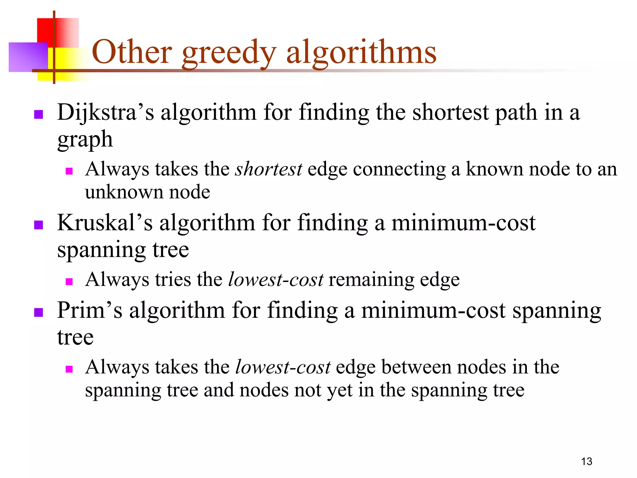 13
Other greedy algorithms
 Dijkstra’s algorithm for finding the shortest path in a
graph
 Always takes the shortest edge connecting a known node to an
unknown node
 Kruskal’s algorithm for finding a minimum-cost
spanning tree
 Always tries the lowest-cost remaining edge
 Prim’s algorithm for finding a minimum-cost spanning
tree
 Always takes the lowest-cost edge between nodes in the
spanning tree and nodes not yet in the spanning tree
 