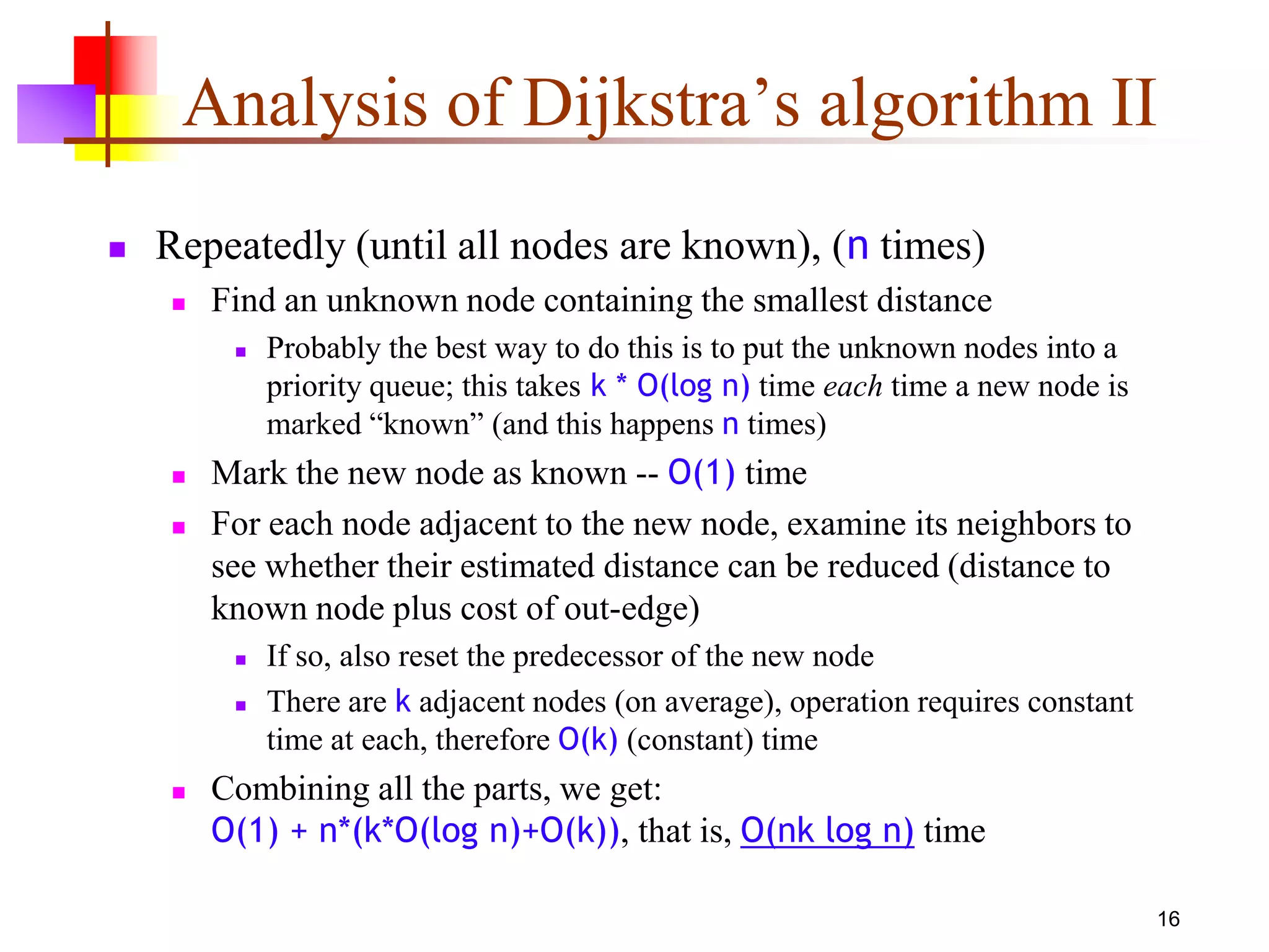 16
Analysis of Dijkstra’s algorithm II
 Repeatedly (until all nodes are known), (n times)
 Find an unknown node containing the smallest distance
 Probably the best way to do this is to put the unknown nodes into a
priority queue; this takes k * O(log n) time each time a new node is
marked “known” (and this happens n times)
 Mark the new node as known -- O(1) time
 For each node adjacent to the new node, examine its neighbors to
see whether their estimated distance can be reduced (distance to
known node plus cost of out-edge)
 If so, also reset the predecessor of the new node
 There are k adjacent nodes (on average), operation requires constant
time at each, therefore O(k) (constant) time
 Combining all the parts, we get:
O(1) + n*(k*O(log n)+O(k)), that is, O(nk log n) time
 
