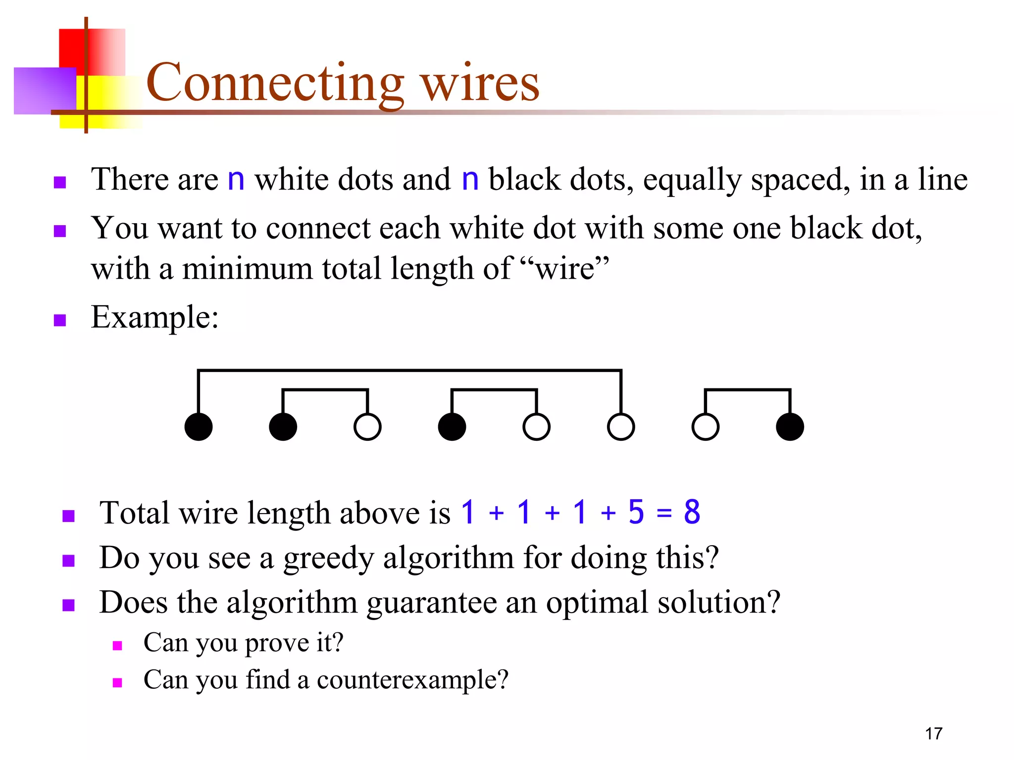 17
Connecting wires
 There are n white dots and n black dots, equally spaced, in a line
 You want to connect each white dot with some one black dot,
with a minimum total length of “wire”
 Example:
 Total wire length above is 1 + 1 + 1 + 5 = 8
 Do you see a greedy algorithm for doing this?
 Does the algorithm guarantee an optimal solution?
 Can you prove it?
 Can you find a counterexample?
 