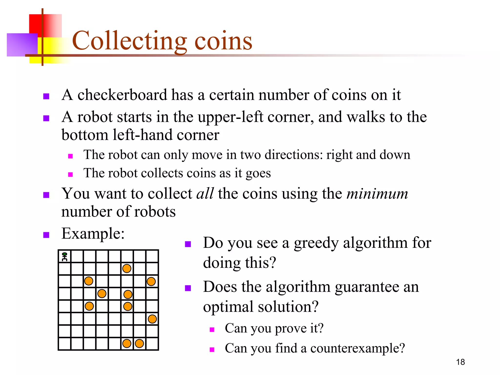 18
Collecting coins
 A checkerboard has a certain number of coins on it
 A robot starts in the upper-left corner, and walks to the
bottom left-hand corner
 The robot can only move in two directions: right and down
 The robot collects coins as it goes
 You want to collect all the coins using the minimum
number of robots
 Example:
 Do you see a greedy algorithm for
doing this?
 Does the algorithm guarantee an
optimal solution?
 Can you prove it?
 Can you find a counterexample?
 