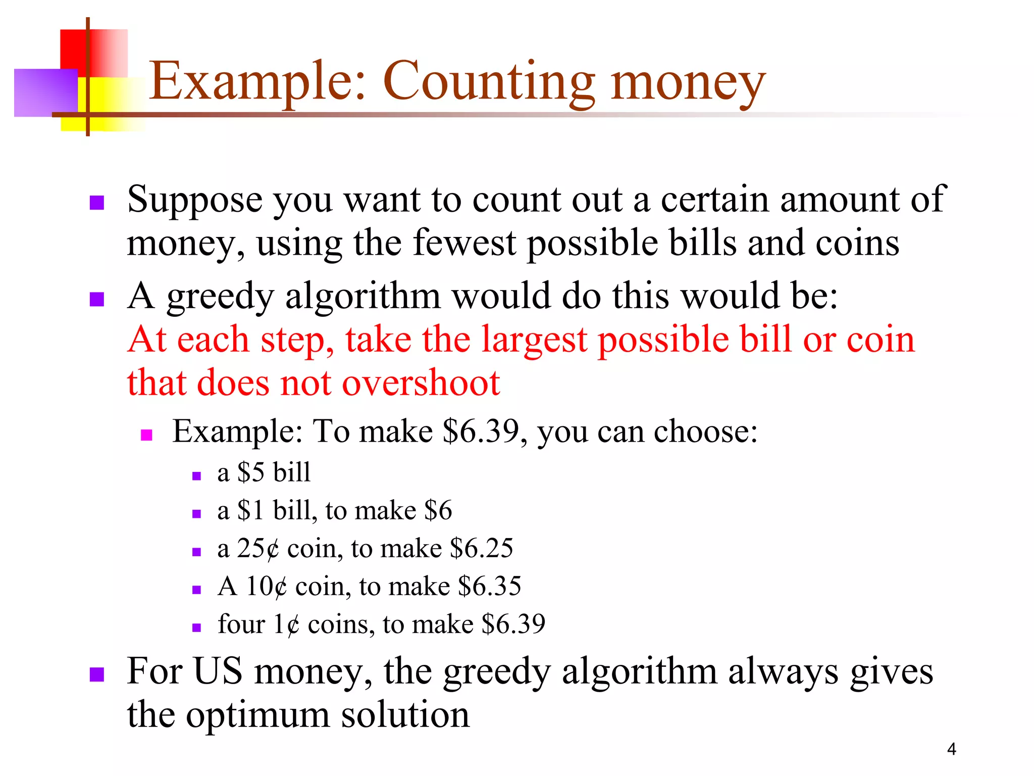 4
Example: Counting money
 Suppose you want to count out a certain amount of
money, using the fewest possible bills and coins
 A greedy algorithm would do this would be:
At each step, take the largest possible bill or coin
that does not overshoot
 Example: To make $6.39, you can choose:
 a $5 bill
 a $1 bill, to make $6
 a 25¢ coin, to make $6.25
 A 10¢ coin, to make $6.35
 four 1¢ coins, to make $6.39
 For US money, the greedy algorithm always gives
the optimum solution
 