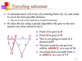 11
Traveling salesman
 A salesman must visit every city (starting from city A), and wants
to cover the least possible distance
 He can revisit a city (and reuse a road) if necessary
 He does this by using a greedy algorithm: He goes to the next
nearest city from wherever he is
 From A he goes to B
 From B he goes to D
 This is not going to result in a
shortest path!
 The best result he can get now
will be ABDBCE, at a cost of 16
 An actual least-cost path from A
is ADBCE, at a cost of 14
E
A B C
D
2
3 3
4
4 4
 