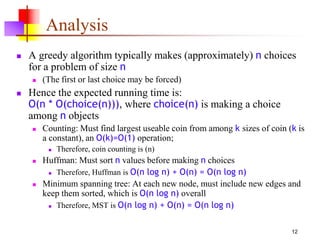 12
Analysis
 A greedy algorithm typically makes (approximately) n choices
for a problem of size n
 (The first or last choice may be forced)
 Hence the expected running time is:
O(n * O(choice(n))), where choice(n) is making a choice
among n objects
 Counting: Must find largest useable coin from among k sizes of coin (k is
a constant), an O(k)=O(1) operation;
 Therefore, coin counting is (n)
 Huffman: Must sort n values before making n choices
 Therefore, Huffman is O(n log n) + O(n) = O(n log n)
 Minimum spanning tree: At each new node, must include new edges and
keep them sorted, which is O(n log n) overall
 Therefore, MST is O(n log n) + O(n) = O(n log n)
 