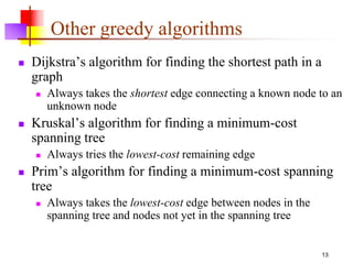 13
Other greedy algorithms
 Dijkstra’s algorithm for finding the shortest path in a
graph
 Always takes the shortest edge connecting a known node to an
unknown node
 Kruskal’s algorithm for finding a minimum-cost
spanning tree
 Always tries the lowest-cost remaining edge
 Prim’s algorithm for finding a minimum-cost spanning
tree
 Always takes the lowest-cost edge between nodes in the
spanning tree and nodes not yet in the spanning tree
 