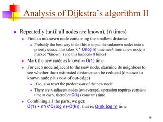 16
Analysis of Dijkstra’s algorithm II
 Repeatedly (until all nodes are known), (n times)
 Find an unknown node containing the smallest distance
 Probably the best way to do this is to put the unknown nodes into a
priority queue; this takes k * O(log n) time each time a new node is
marked “known” (and this happens n times)
 Mark the new node as known -- O(1) time
 For each node adjacent to the new node, examine its neighbors to
see whether their estimated distance can be reduced (distance to
known node plus cost of out-edge)
 If so, also reset the predecessor of the new node
 There are k adjacent nodes (on average), operation requires constant
time at each, therefore O(k) (constant) time
 Combining all the parts, we get:
O(1) + n*(k*O(log n)+O(k)), that is, O(nk log n) time
 