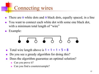 17
Connecting wires
 There are n white dots and n black dots, equally spaced, in a line
 You want to connect each white dot with some one black dot,
with a minimum total length of “wire”
 Example:
 Total wire length above is 1 + 1 + 1 + 5 = 8
 Do you see a greedy algorithm for doing this?
 Does the algorithm guarantee an optimal solution?
 Can you prove it?
 Can you find a counterexample?
 