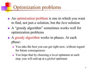 3
Optimization problems
 An optimization problem is one in which you want
to find, not just a solution, but the best solution
 A “greedy algorithm” sometimes works well for
optimization problems
 A greedy algorithm works in phases. At each
phase:
 You take the best you can get right now, without regard
for future consequences
 You hope that by choosing a local optimum at each
step, you will end up at a global optimum
 