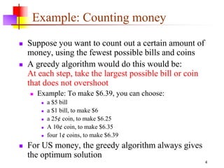 4
Example: Counting money
 Suppose you want to count out a certain amount of
money, using the fewest possible bills and coins
 A greedy algorithm would do this would be:
At each step, take the largest possible bill or coin
that does not overshoot
 Example: To make $6.39, you can choose:
 a $5 bill
 a $1 bill, to make $6
 a 25¢ coin, to make $6.25
 A 10¢ coin, to make $6.35
 four 1¢ coins, to make $6.39
 For US money, the greedy algorithm always gives
the optimum solution
 