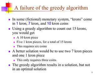 5
A failure of the greedy algorithm
 In some (fictional) monetary system, “krons” come
in 1 kron, 7 kron, and 10 kron coins
 Using a greedy algorithm to count out 15 krons,
you would get
 A 10 kron piece
 Five 1 kron pieces, for a total of 15 krons
 This requires six coins
 A better solution would be to use two 7 kron pieces
and one 1 kron piece
 This only requires three coins
 The greedy algorithm results in a solution, but not
in an optimal solution
 