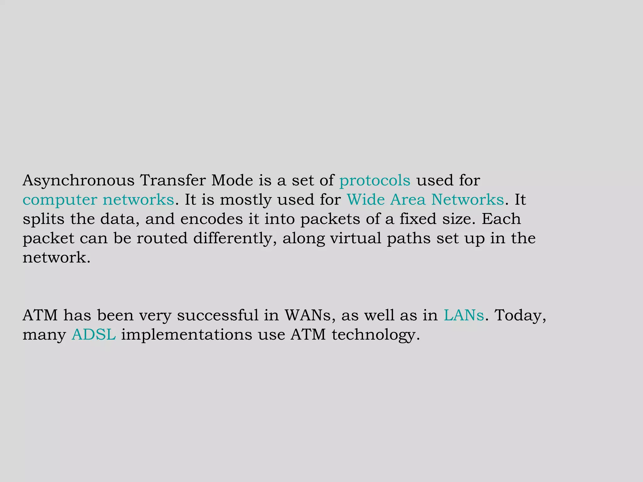 Asynchronous Transfer Mode is a set of  protocols  used for  computer networks . It is mostly used for  Wide Area Networks . It splits the data, and encodes it into packets of a fixed size. Each packet can be routed differently, along virtual paths set up in the network. ATM has been very successful in WANs, as well as in  LANs . Today, many  ADSL  implementations use ATM technology. 