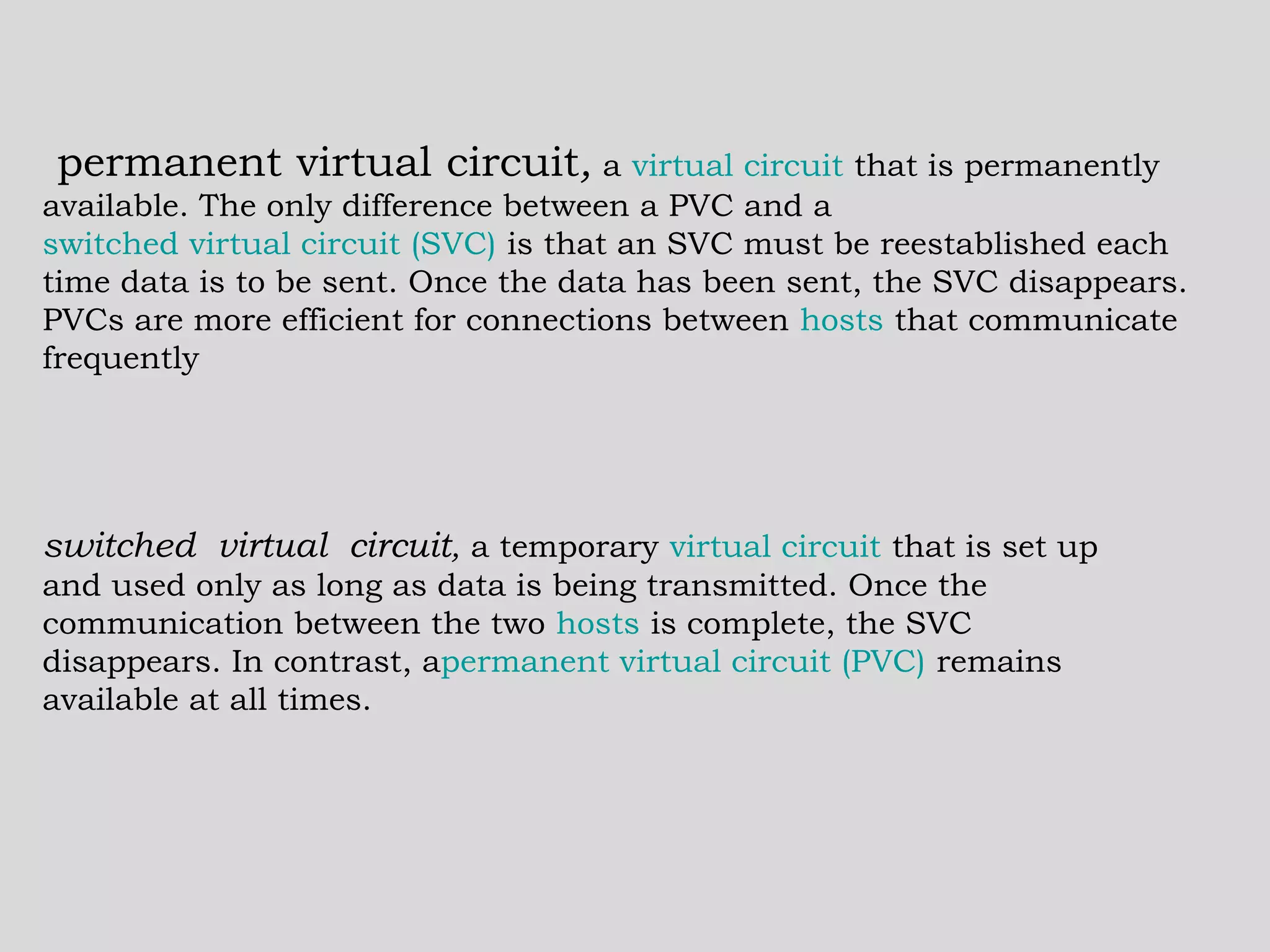   permanent virtual circuit ,  a  virtual circuit  that is permanently available. The only difference between a PVC and a  switched virtual circuit (SVC)  is that an SVC must be reestablished each time data is to be sent. Once the data has been sent, the SVC disappears. PVCs are more efficient for connections between  hosts  that communicate frequently  switched virtual circuit ,  a temporary  virtual circuit  that is set up and used only as long as data is being transmitted. Once the communication between the two  hosts  is complete, the SVC disappears. In contrast, a permanent virtual circuit (PVC)  remains available at all times.  