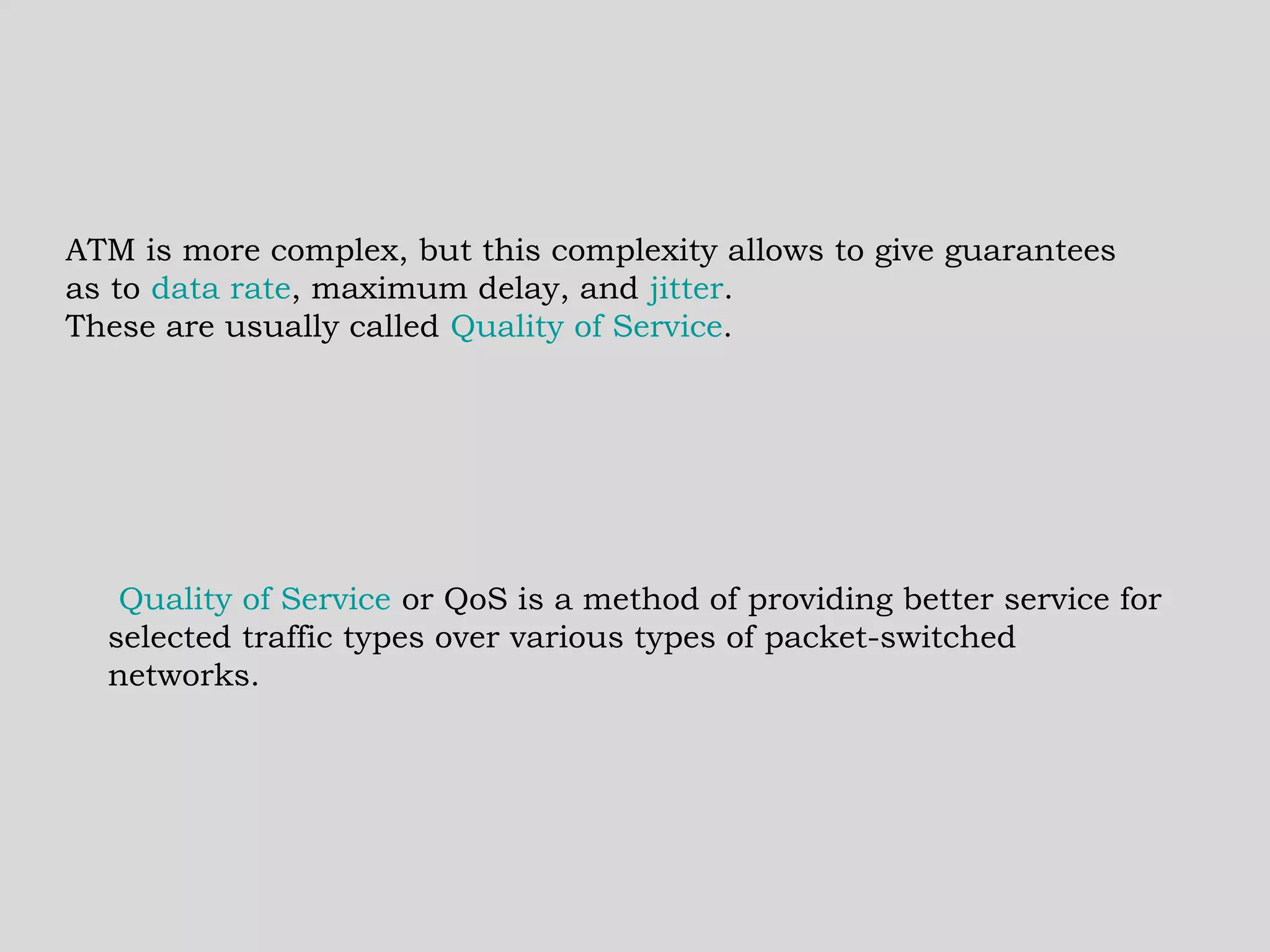 ATM is more complex, but this complexity allows to give guarantees as to  data rate , maximum delay, and  jitter .  These are usually called  Quality of Service .    Quality of Service  or QoS is a method of providing better service for selected traffic types over various types of packet-switched networks.  