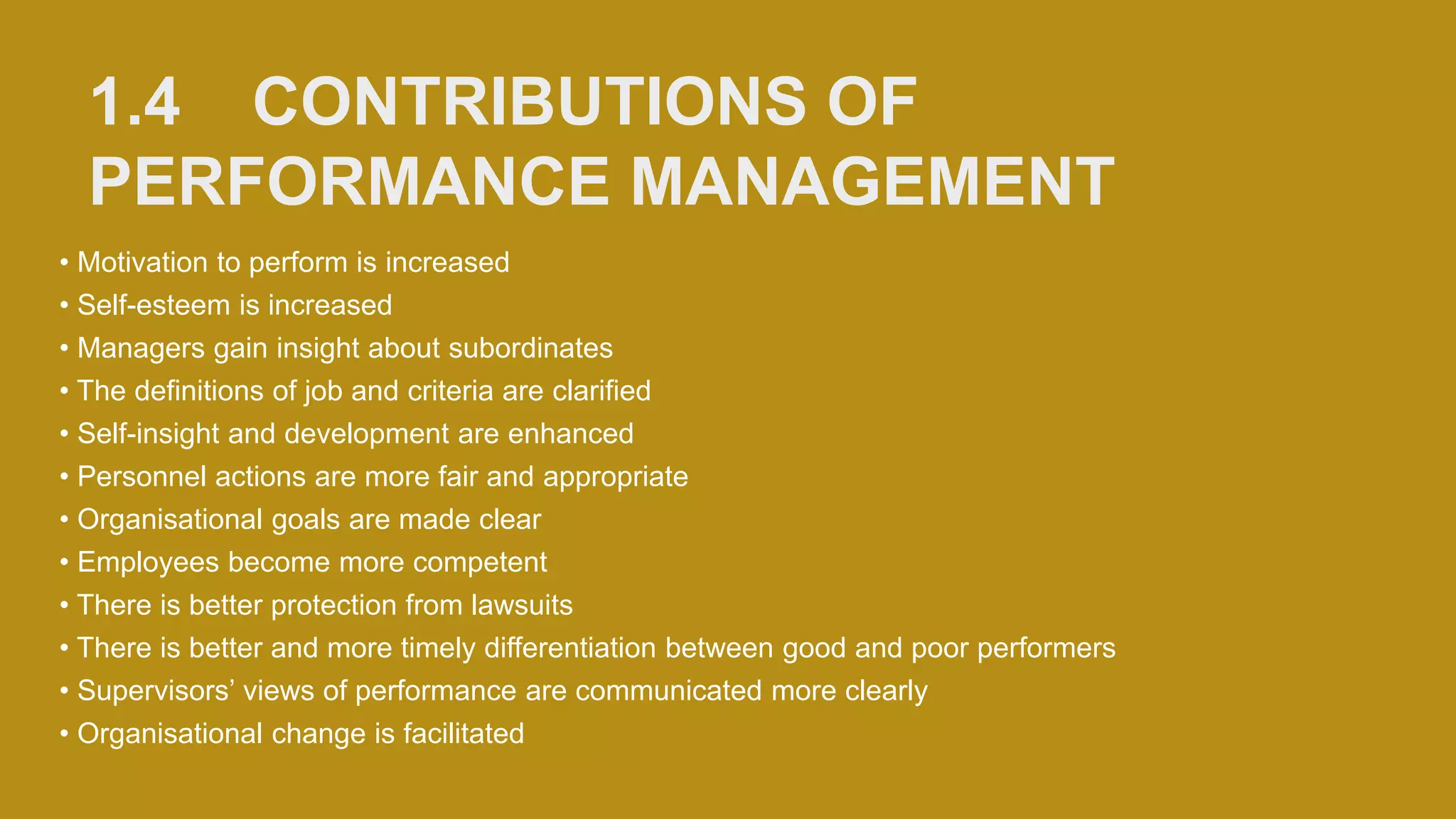 1.4 CONTRIBUTIONS OF
PERFORMANCE MANAGEMENT
• Motivation to perform is increased
• Self-esteem is increased
• Managers gain insight about subordinates
• The definitions of job and criteria are clarified
• Self-insight and development are enhanced
• Personnel actions are more fair and appropriate
• Organisational goals are made clear
• Employees become more competent
• There is better protection from lawsuits
• There is better and more timely differentiation between good and poor performers
• Supervisors’ views of performance are communicated more clearly
• Organisational change is facilitated
 