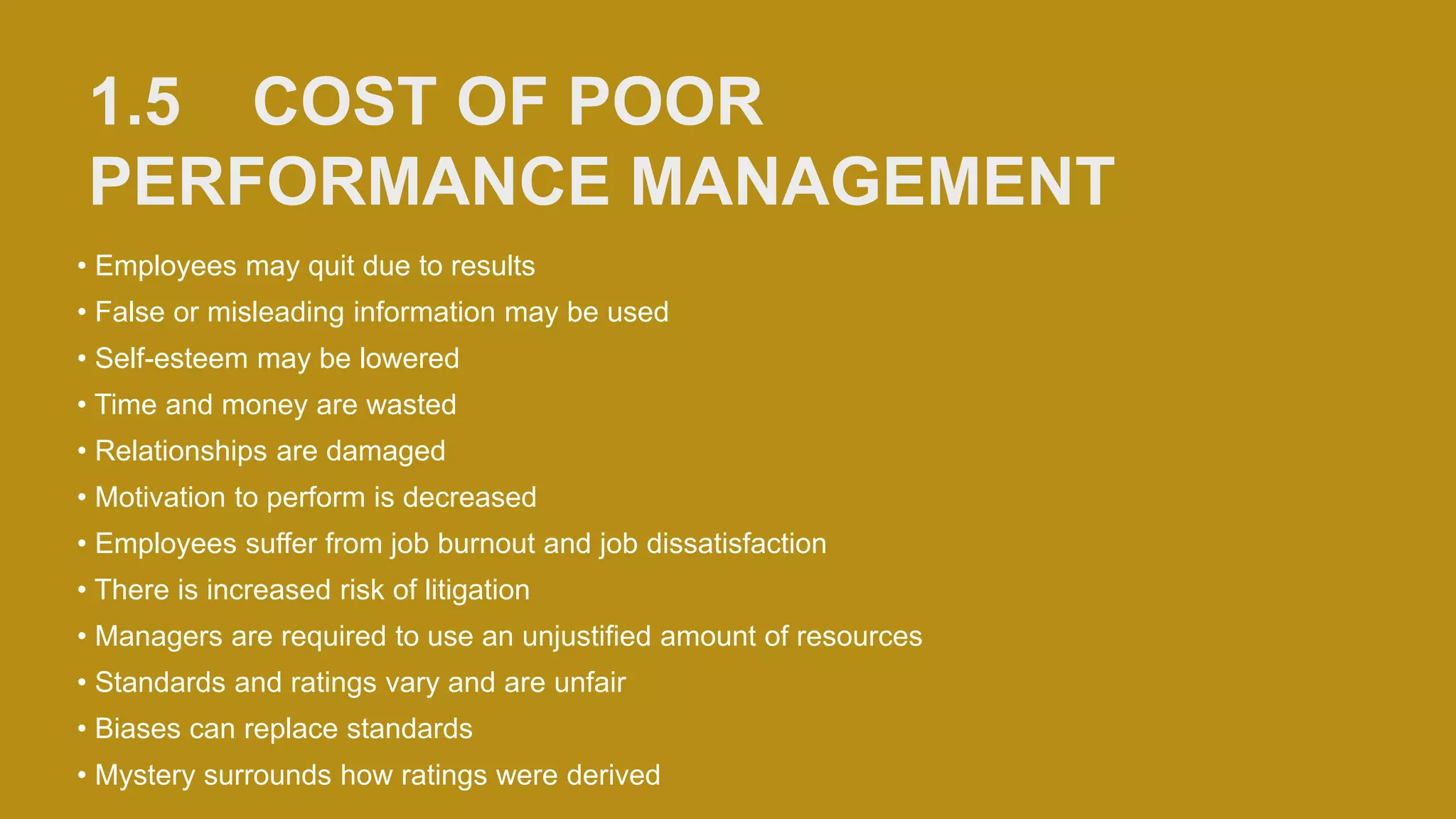 1.5 COST OF POOR
PERFORMANCE MANAGEMENT
• Employees may quit due to results
• False or misleading information may be used
• Self-esteem may be lowered
• Time and money are wasted
• Relationships are damaged
• Motivation to perform is decreased
• Employees suffer from job burnout and job dissatisfaction
• There is increased risk of litigation
• Managers are required to use an unjustified amount of resources
• Standards and ratings vary and are unfair
• Biases can replace standards
• Mystery surrounds how ratings were derived
 