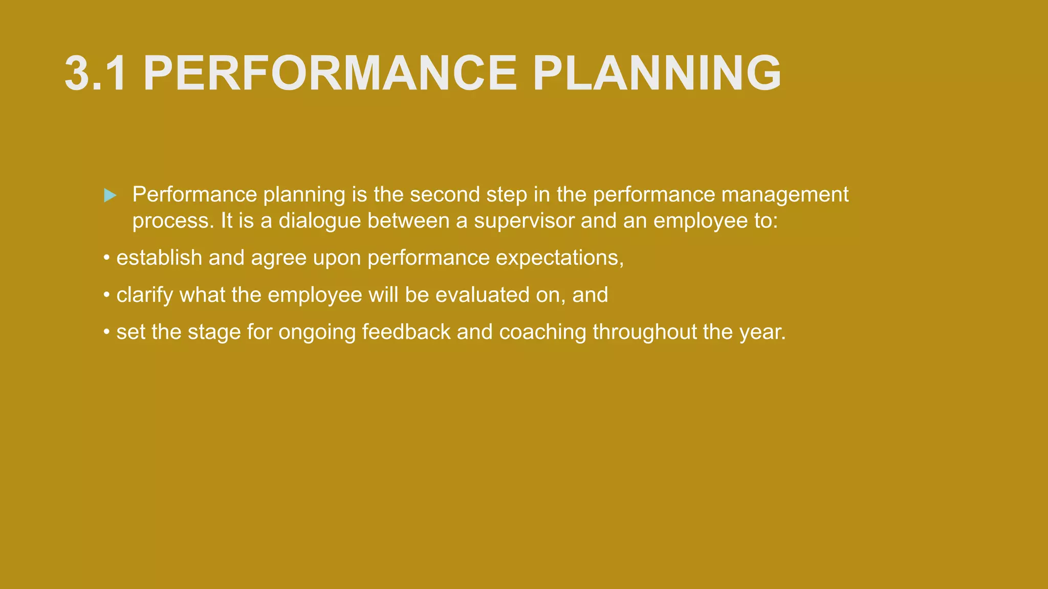  Performance planning is the second step in the performance management
process. It is a dialogue between a supervisor and an employee to:
• establish and agree upon performance expectations,
• clarify what the employee will be evaluated on, and
• set the stage for ongoing feedback and coaching throughout the year.
3.1 PERFORMANCE PLANNING
 