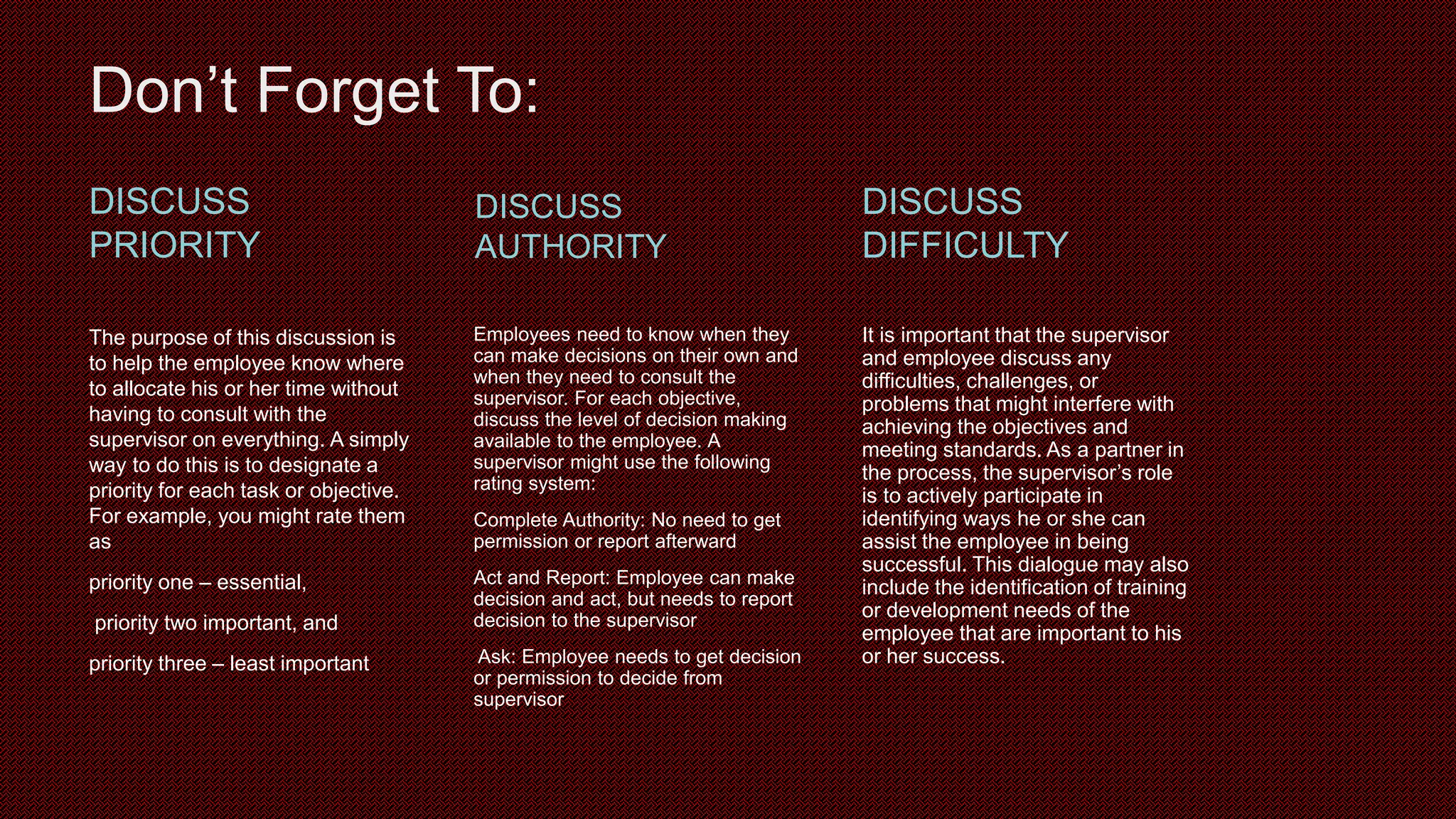 Don’t Forget To:
DISCUSS
PRIORITY
The purpose of this discussion is
to help the employee know where
to allocate his or her time without
having to consult with the
supervisor on everything. A simply
way to do this is to designate a
priority for each task or objective.
For example, you might rate them
as
priority one – essential,
priority two important, and
priority three – least important
DISCUSS
AUTHORITY
Employees need to know when they
can make decisions on their own and
when they need to consult the
supervisor. For each objective,
discuss the level of decision making
available to the employee. A
supervisor might use the following
rating system:
Complete Authority: No need to get
permission or report afterward
Act and Report: Employee can make
decision and act, but needs to report
decision to the supervisor
Ask: Employee needs to get decision
or permission to decide from
supervisor
DISCUSS
DIFFICULTY
It is important that the supervisor
and employee discuss any
difficulties, challenges, or
problems that might interfere with
achieving the objectives and
meeting standards. As a partner in
the process, the supervisor’s role
is to actively participate in
identifying ways he or she can
assist the employee in being
successful. This dialogue may also
include the identification of training
or development needs of the
employee that are important to his
or her success.
 