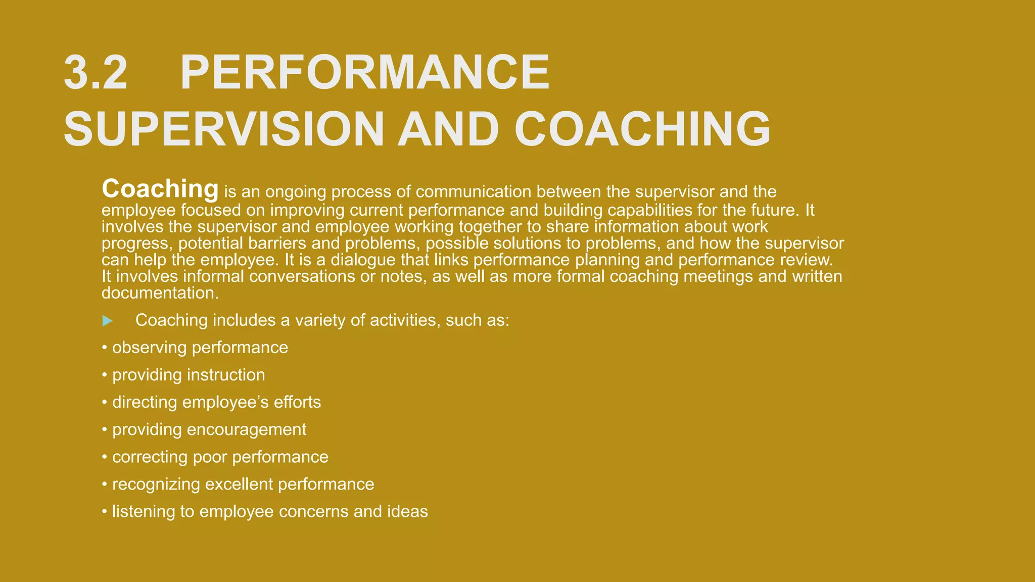 3.2 PERFORMANCE
SUPERVISION AND COACHING
Coaching is an ongoing process of communication between the supervisor and the
employee focused on improving current performance and building capabilities for the future. It
involves the supervisor and employee working together to share information about work
progress, potential barriers and problems, possible solutions to problems, and how the supervisor
can help the employee. It is a dialogue that links performance planning and performance review.
It involves informal conversations or notes, as well as more formal coaching meetings and written
documentation.
 Coaching includes a variety of activities, such as:
• observing performance
• providing instruction
• directing employee’s efforts
• providing encouragement
• correcting poor performance
• recognizing excellent performance
• listening to employee concerns and ideas
 
