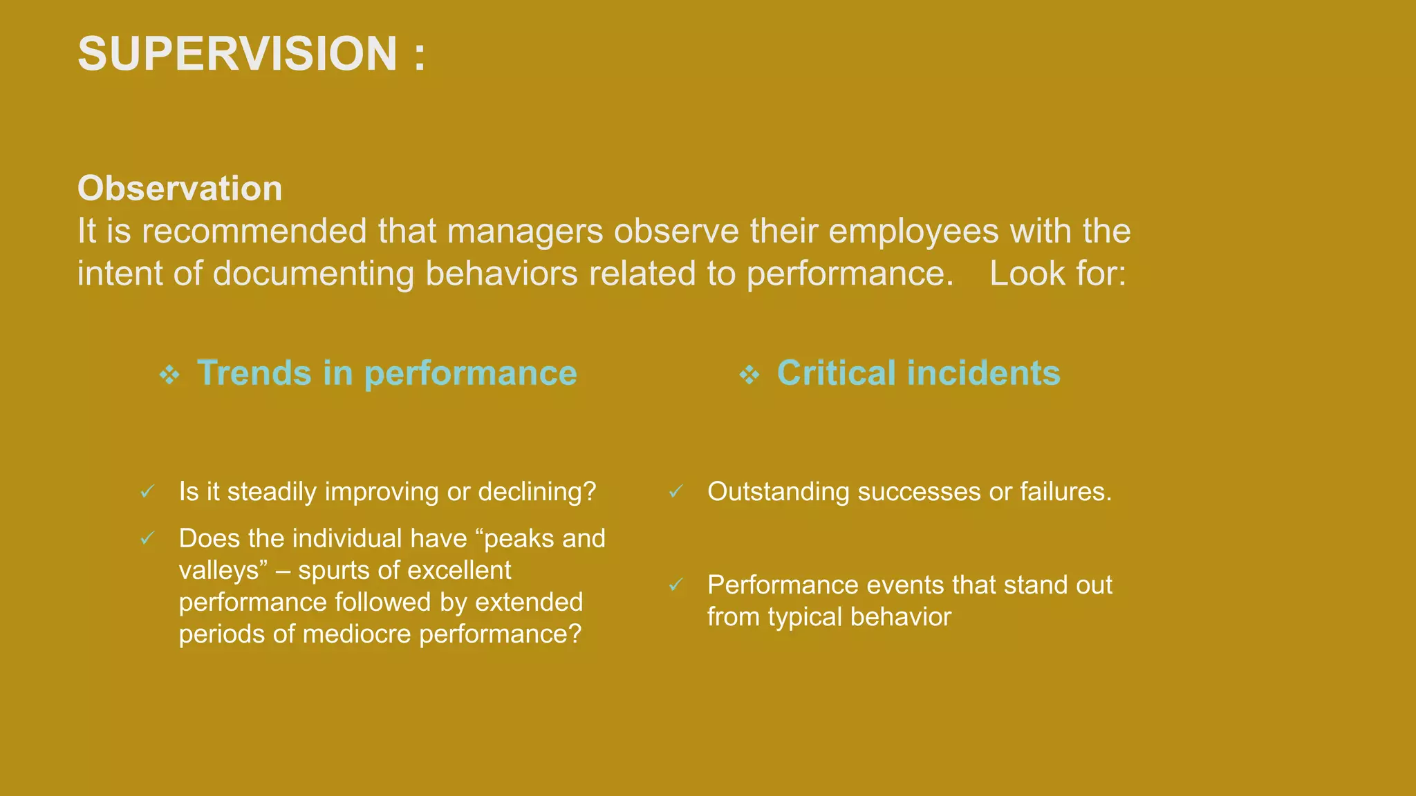 SUPERVISION :
Observation
It is recommended that managers observe their employees with the
intent of documenting behaviors related to performance. Look for:
 Trends in performance
 Is it steadily improving or declining?
 Does the individual have “peaks and
valleys” – spurts of excellent
performance followed by extended
periods of mediocre performance?
 Critical incidents
 Outstanding successes or failures.
 Performance events that stand out
from typical behavior
 