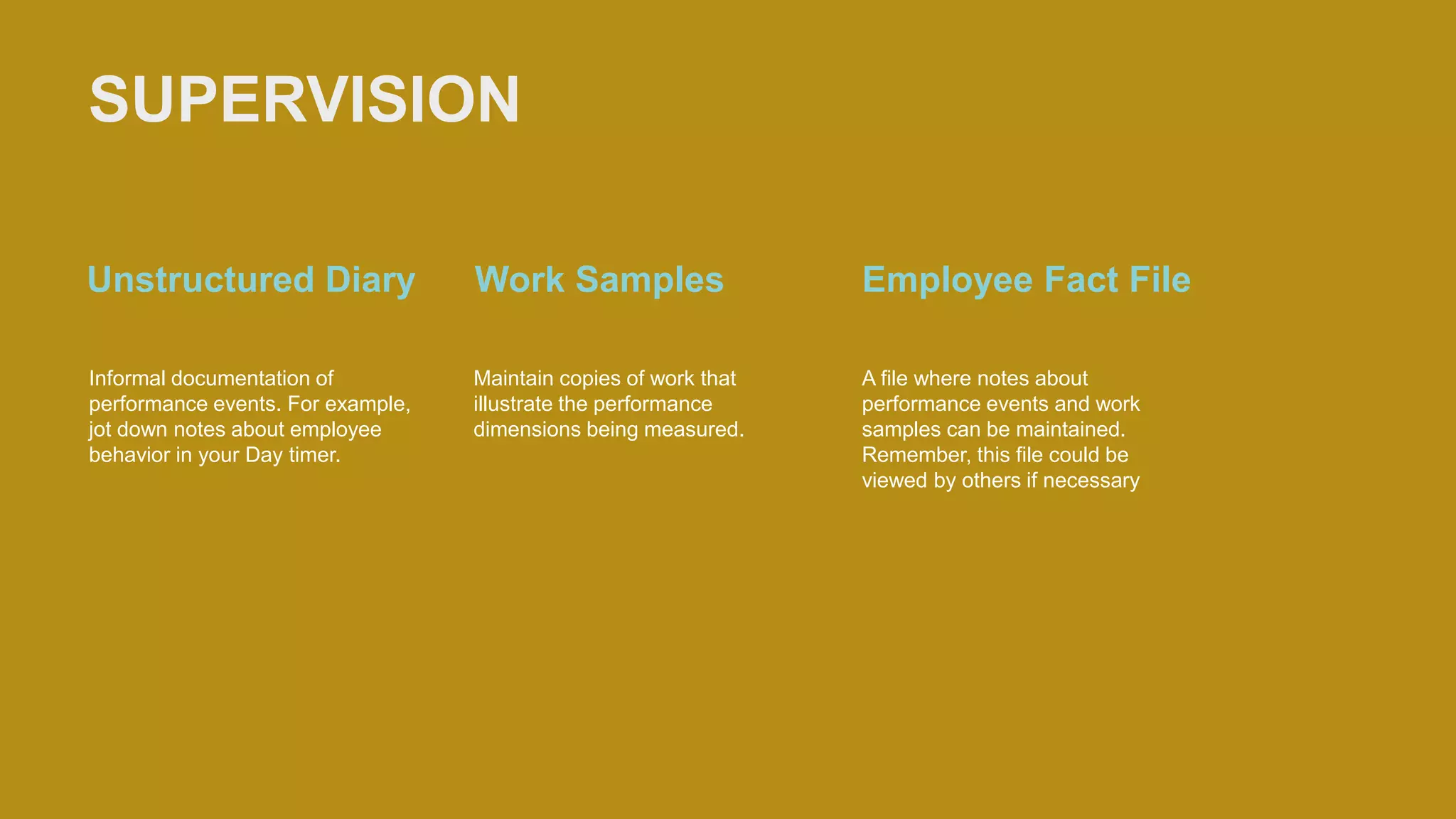 SUPERVISION
Unstructured Diary
Informal documentation of
performance events. For example,
jot down notes about employee
behavior in your Day timer.
Work Samples
Maintain copies of work that
illustrate the performance
dimensions being measured.
Employee Fact File
A file where notes about
performance events and work
samples can be maintained.
Remember, this file could be
viewed by others if necessary
 