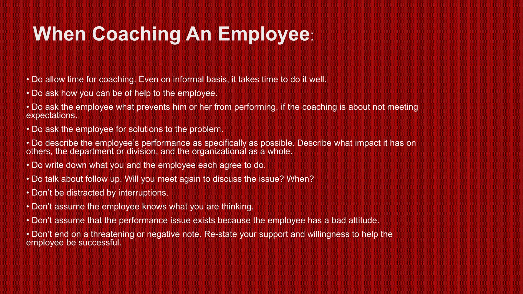 When Coaching An Employee:
• Do allow time for coaching. Even on informal basis, it takes time to do it well.
• Do ask how you can be of help to the employee.
• Do ask the employee what prevents him or her from performing, if the coaching is about not meeting
expectations.
• Do ask the employee for solutions to the problem.
• Do describe the employee’s performance as specifically as possible. Describe what impact it has on
others, the department or division, and the organizational as a whole.
• Do write down what you and the employee each agree to do.
• Do talk about follow up. Will you meet again to discuss the issue? When?
• Don’t be distracted by interruptions.
• Don’t assume the employee knows what you are thinking.
• Don’t assume that the performance issue exists because the employee has a bad attitude.
• Don’t end on a threatening or negative note. Re-state your support and willingness to help the
employee be successful.
 