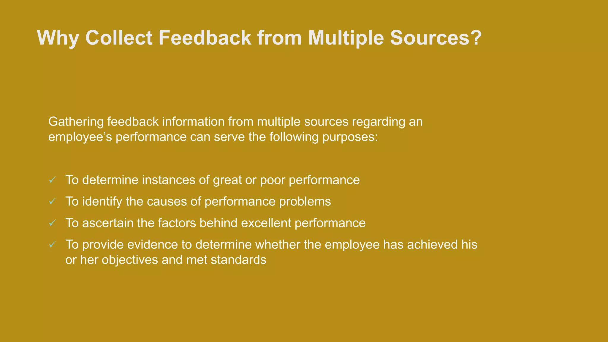 Why Collect Feedback from Multiple Sources?
Gathering feedback information from multiple sources regarding an
employee’s performance can serve the following purposes:
 To determine instances of great or poor performance
 To identify the causes of performance problems
 To ascertain the factors behind excellent performance
 To provide evidence to determine whether the employee has achieved his
or her objectives and met standards
 