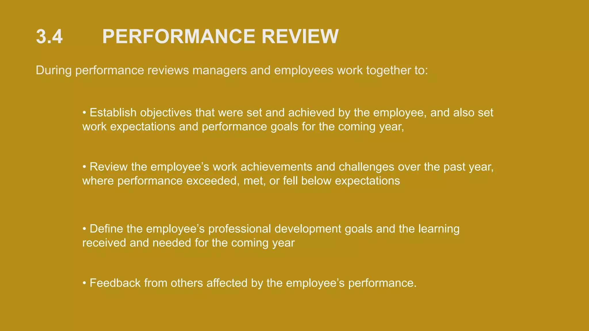 3.4 PERFORMANCE REVIEW
During performance reviews managers and employees work together to:
• Establish objectives that were set and achieved by the employee, and also set
work expectations and performance goals for the coming year,
• Review the employee’s work achievements and challenges over the past year,
where performance exceeded, met, or fell below expectations
• Define the employee’s professional development goals and the learning
received and needed for the coming year
• Feedback from others affected by the employee’s performance.
 