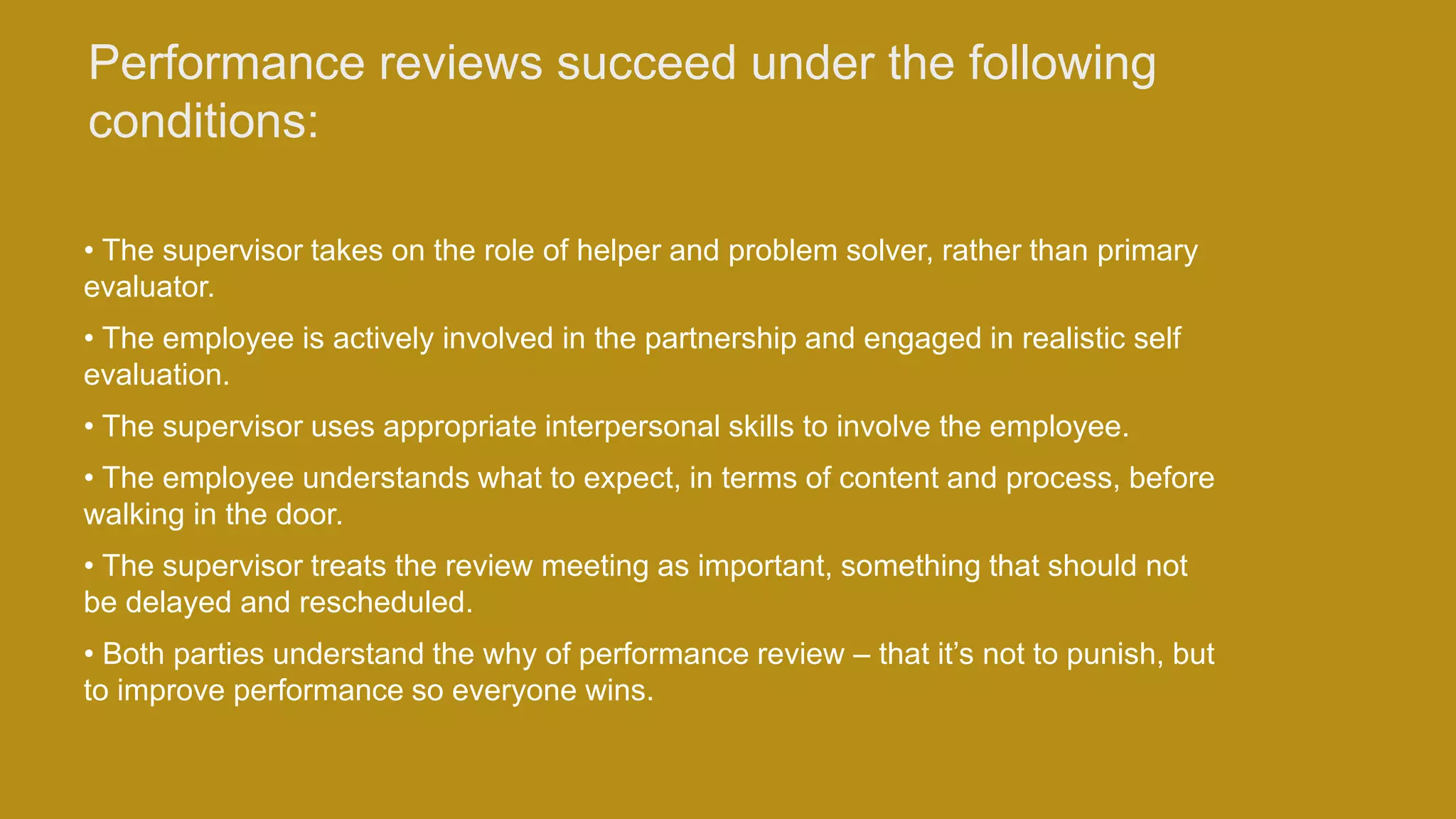 Performance reviews succeed under the following
conditions:
• The supervisor takes on the role of helper and problem solver, rather than primary
evaluator.
• The employee is actively involved in the partnership and engaged in realistic self
evaluation.
• The supervisor uses appropriate interpersonal skills to involve the employee.
• The employee understands what to expect, in terms of content and process, before
walking in the door.
• The supervisor treats the review meeting as important, something that should not
be delayed and rescheduled.
• Both parties understand the why of performance review – that it’s not to punish, but
to improve performance so everyone wins.
 