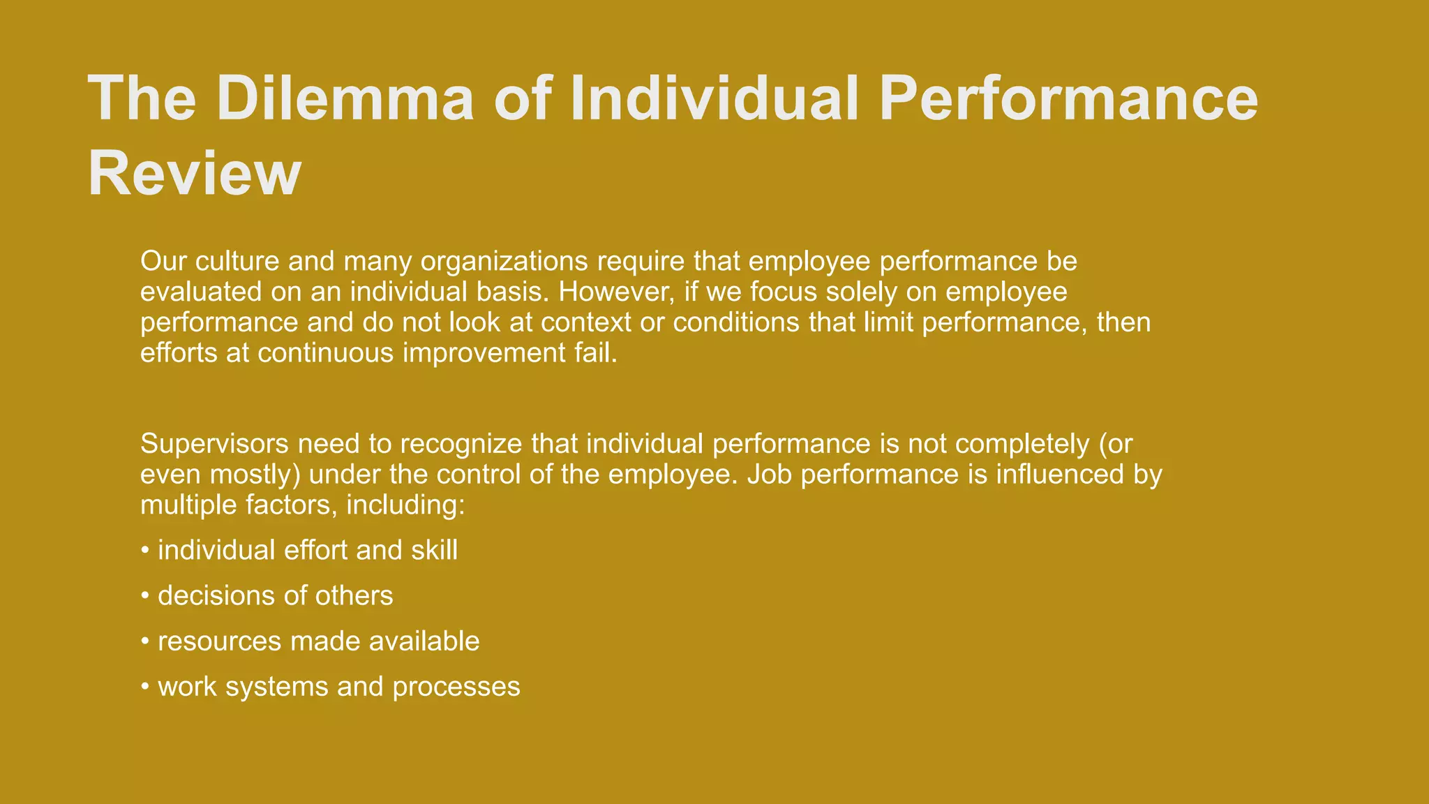 The Dilemma of Individual Performance
Review
Our culture and many organizations require that employee performance be
evaluated on an individual basis. However, if we focus solely on employee
performance and do not look at context or conditions that limit performance, then
efforts at continuous improvement fail.
Supervisors need to recognize that individual performance is not completely (or
even mostly) under the control of the employee. Job performance is influenced by
multiple factors, including:
• individual effort and skill
• decisions of others
• resources made available
• work systems and processes
 