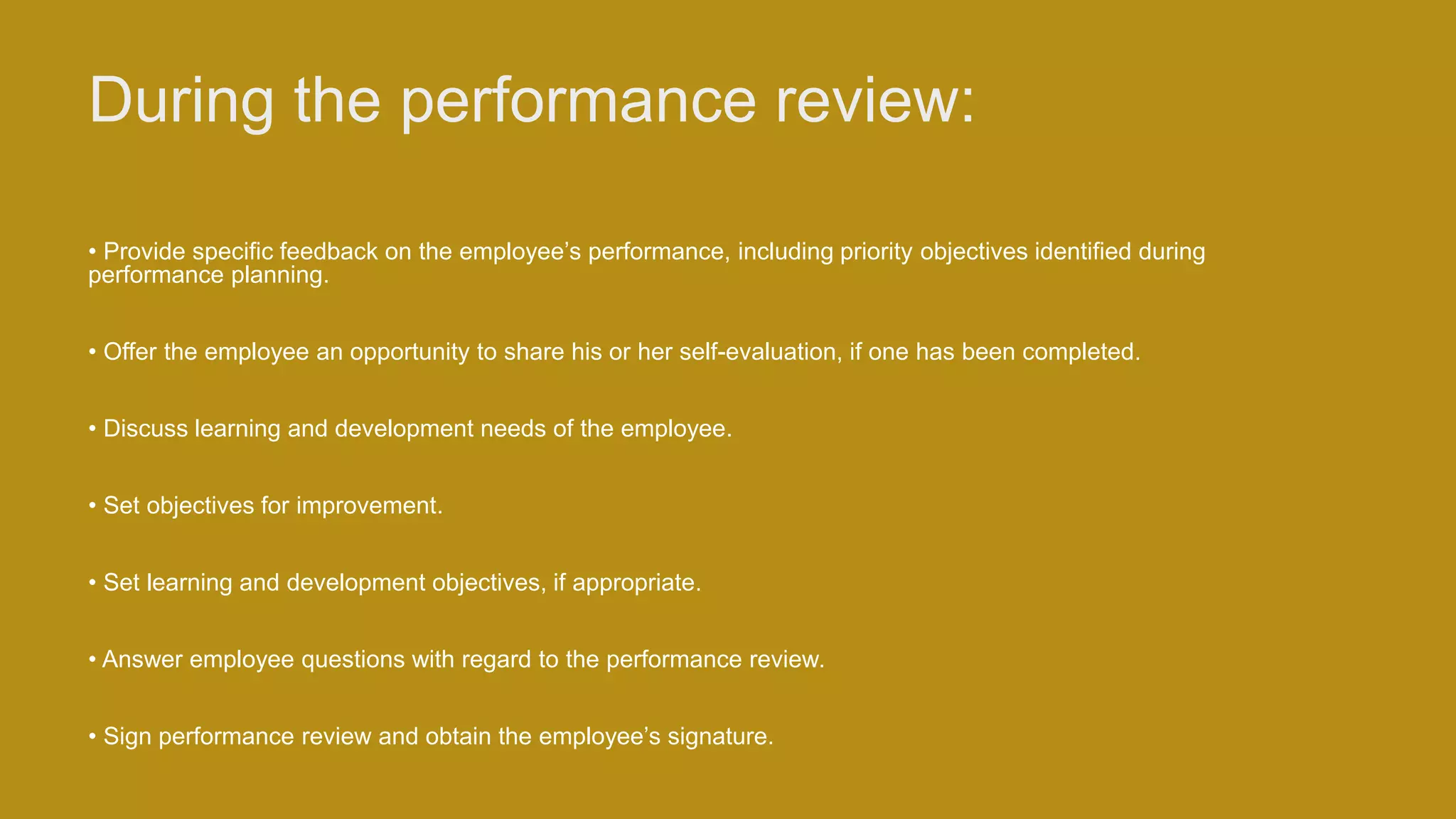 During the performance review:
• Provide specific feedback on the employee’s performance, including priority objectives identified during
performance planning.
• Offer the employee an opportunity to share his or her self-evaluation, if one has been completed.
• Discuss learning and development needs of the employee.
• Set objectives for improvement.
• Set learning and development objectives, if appropriate.
• Answer employee questions with regard to the performance review.
• Sign performance review and obtain the employee’s signature.
 