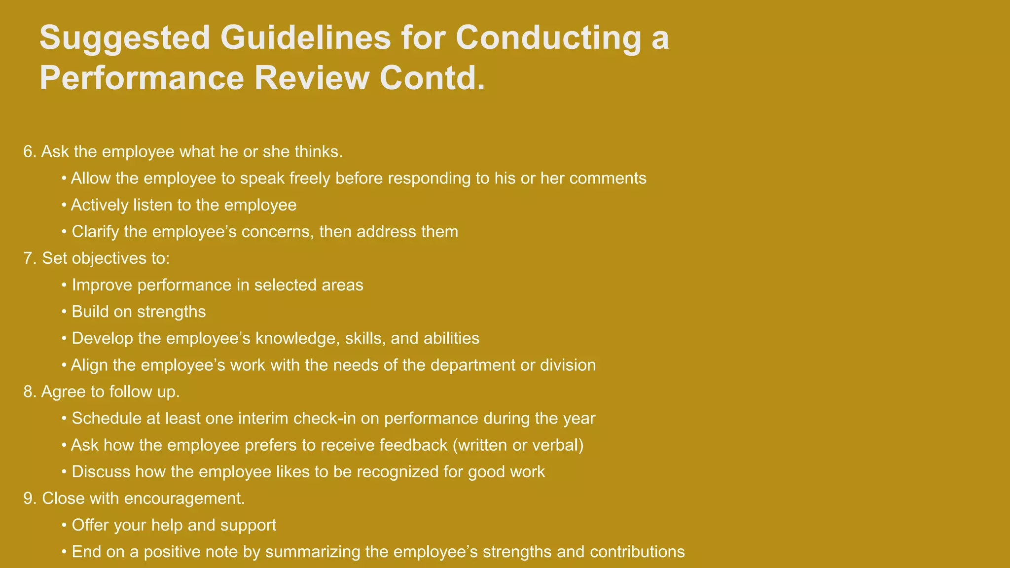 Suggested Guidelines for Conducting a
Performance Review Contd.
6. Ask the employee what he or she thinks.
• Allow the employee to speak freely before responding to his or her comments
• Actively listen to the employee
• Clarify the employee’s concerns, then address them
7. Set objectives to:
• Improve performance in selected areas
• Build on strengths
• Develop the employee’s knowledge, skills, and abilities
• Align the employee’s work with the needs of the department or division
8. Agree to follow up.
• Schedule at least one interim check-in on performance during the year
• Ask how the employee prefers to receive feedback (written or verbal)
• Discuss how the employee likes to be recognized for good work
9. Close with encouragement.
• Offer your help and support
• End on a positive note by summarizing the employee’s strengths and contributions
 