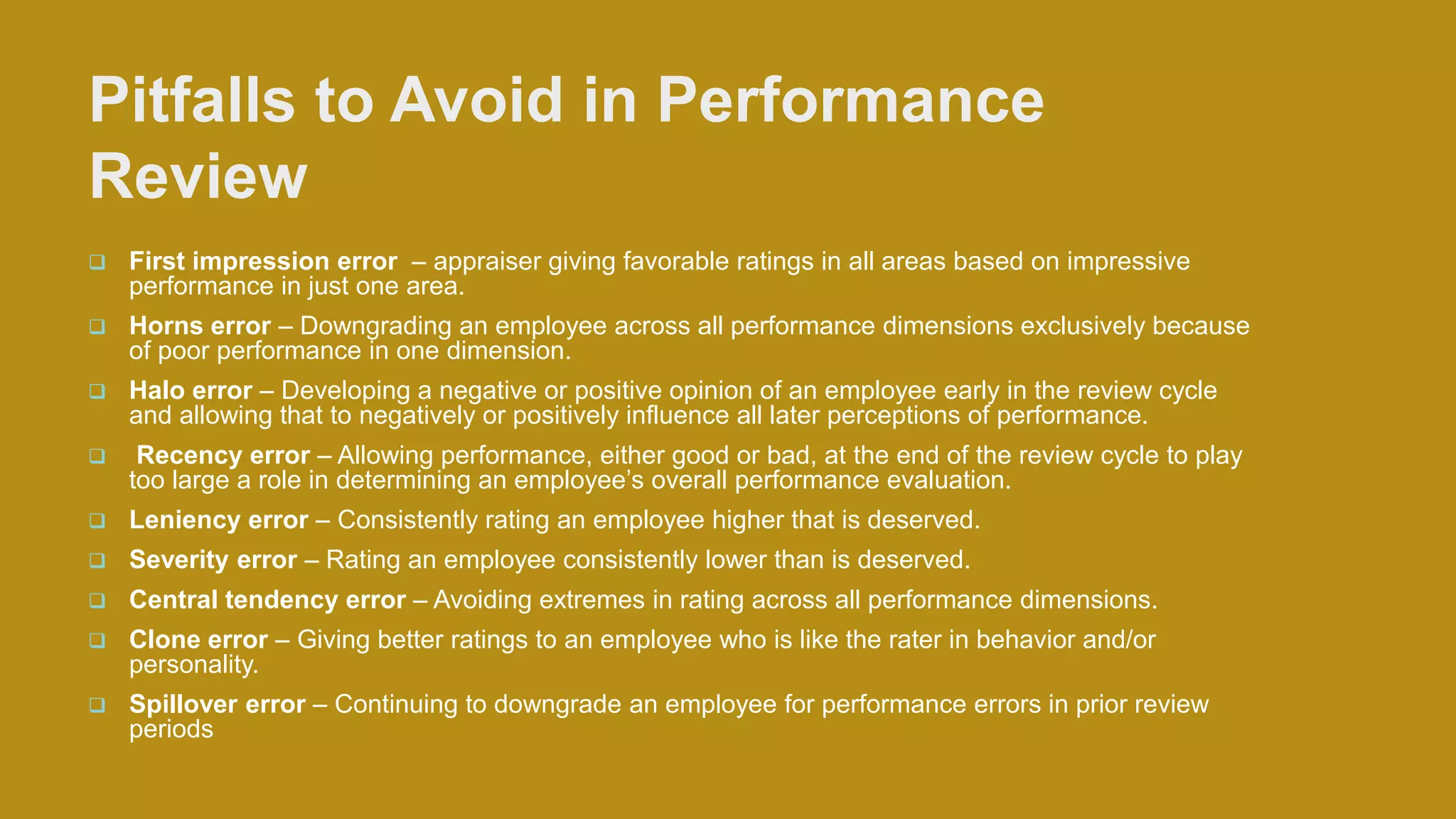 Pitfalls to Avoid in Performance
Review
 First impression error – appraiser giving favorable ratings in all areas based on impressive
performance in just one area.
 Horns error – Downgrading an employee across all performance dimensions exclusively because
of poor performance in one dimension.
 Halo error – Developing a negative or positive opinion of an employee early in the review cycle
and allowing that to negatively or positively influence all later perceptions of performance.
 Recency error – Allowing performance, either good or bad, at the end of the review cycle to play
too large a role in determining an employee’s overall performance evaluation.
 Leniency error – Consistently rating an employee higher that is deserved.
 Severity error – Rating an employee consistently lower than is deserved.
 Central tendency error – Avoiding extremes in rating across all performance dimensions.
 Clone error – Giving better ratings to an employee who is like the rater in behavior and/or
personality.
 Spillover error – Continuing to downgrade an employee for performance errors in prior review
periods
 