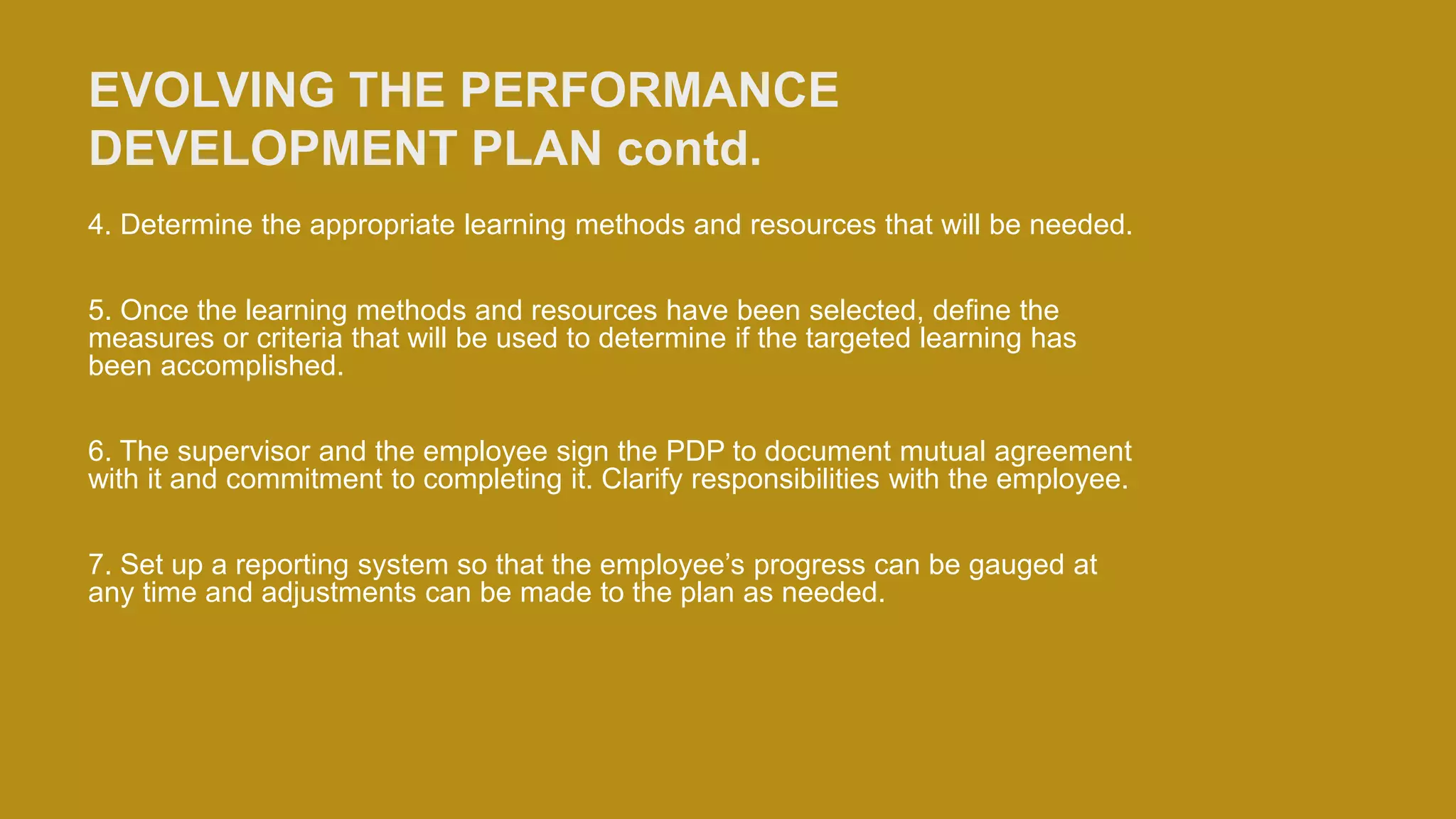 EVOLVING THE PERFORMANCE
DEVELOPMENT PLAN contd.
4. Determine the appropriate learning methods and resources that will be needed.
5. Once the learning methods and resources have been selected, define the
measures or criteria that will be used to determine if the targeted learning has
been accomplished.
6. The supervisor and the employee sign the PDP to document mutual agreement
with it and commitment to completing it. Clarify responsibilities with the employee.
7. Set up a reporting system so that the employee’s progress can be gauged at
any time and adjustments can be made to the plan as needed.
 