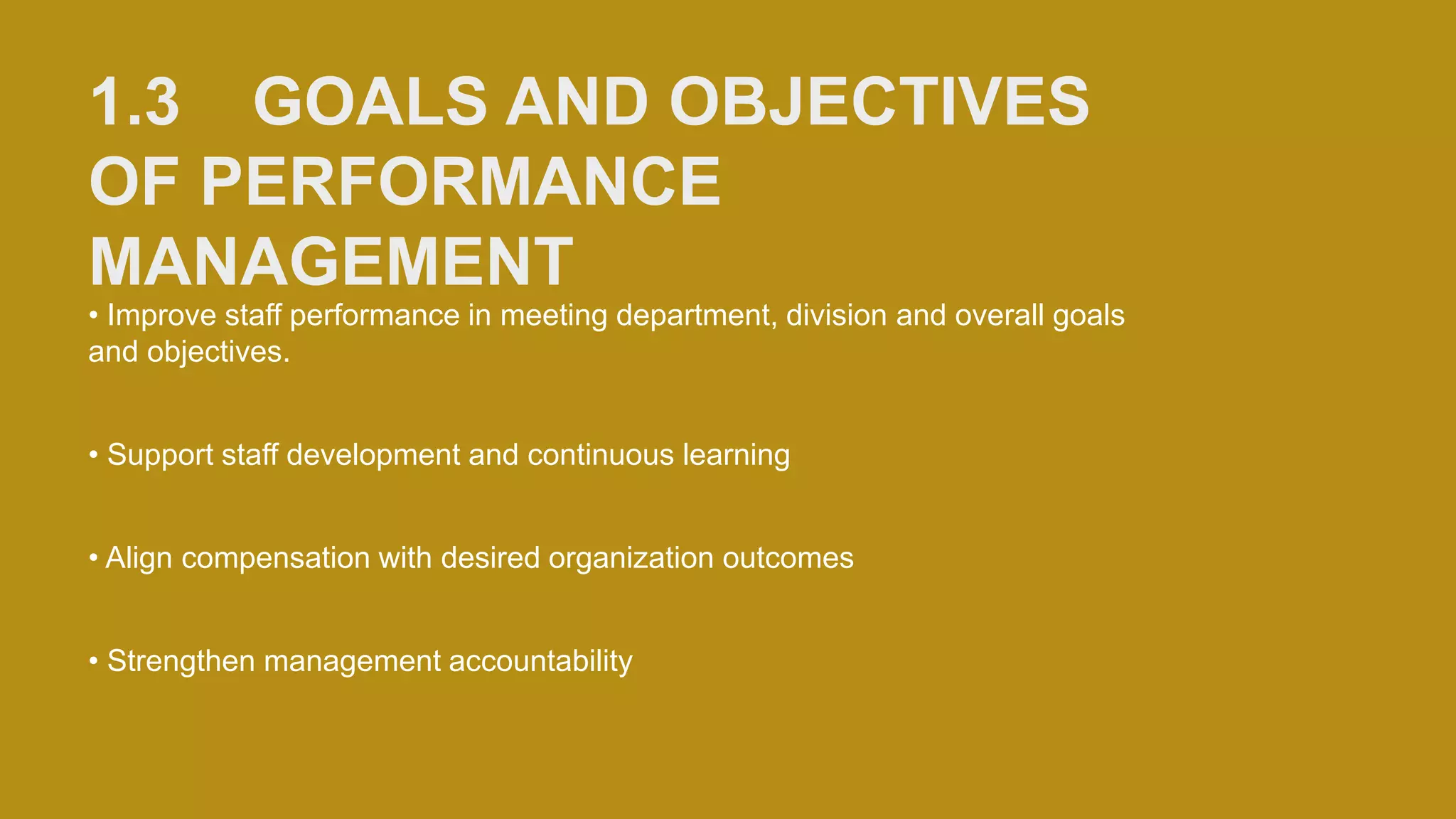 1.3 GOALS AND OBJECTIVES
OF PERFORMANCE
MANAGEMENT
• Improve staff performance in meeting department, division and overall goals
and objectives.
• Support staff development and continuous learning
• Align compensation with desired organization outcomes
• Strengthen management accountability
 