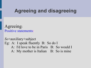 Agreeing and disagreeing Agreeing : Positive statements : So +auxiliary+subject Eg:  A:  I speak fluently  B:  So do I A:  I'd love to be in Paris  B:  So would I A:  My mother is Italian  B:  So is mine 
