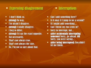  Expressing disagreement
Expressing disagreement
 I don't think so.
I don't think so.
 (strong)
(strong) No way.
No way.
 I'm afraid I disagree.
I'm afraid I disagree.
 (strong)
(strong) I totally disagree.
I totally disagree.
 I beg to differ.
I beg to differ.
 (strong)
(strong) I'd say the exact opposite.
I'd say the exact opposite.
 Not necessarily.
Not necessarily.
 That's not always true.
That's not always true.
 That's not always the case.
That's not always the case.
 No, I'm not so sure about that.
No, I'm not so sure about that.
 Interruptions
Interruptions
 Can I add something here?
Can I add something here?
 Is it okay if I jump in for a second?
Is it okay if I jump in for a second?
 If I might add something...
If I might add something...
 Can I throw my two cents in?
Can I throw my two cents in?
 Sorry to interrupt, but...
Sorry to interrupt, but...
 (after accidentally interrupting
(after accidentally interrupting
someone)
someone) Sorry, go ahead.
Sorry, go ahead. OR
OR
Sorry, you were saying...
Sorry, you were saying...
 (after being interrupted)
(after being interrupted) You didn't
You didn't
let me finish.
let me finish.
 