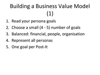 Building a Business Value Model
(1)
1. Read your persona goals
2. Choose a small (4 - 5) number of goals
3. Balanced: financial, people, organisation
4. Represent all personas
5. One goal per Post-It
 