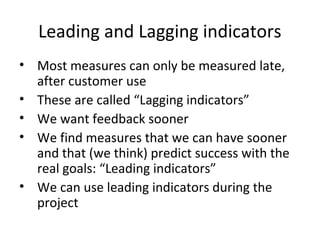 Leading and Lagging indicators
• Most measures can only be measured late,
after customer use
• These are called “Lagging indicators”
• We want feedback sooner
• We find measures that we can have sooner
and that (we think) predict success with the
real goals: “Leading indicators”
• We can use leading indicators during the
project
 