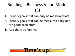 Building a Business Value Model
(3)
1. Identify goals that can only be measured late
2. Identify goals that can be measured early and
are good predictors
3. Add them as Post-Its
Time’s up!
5 min
 