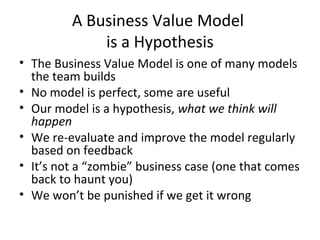 A Business Value Model
is a Hypothesis
• The Business Value Model is one of many models
the team builds
• No model is perfect, some are useful
• Our model is a hypothesis, what we think will
happen
• We re-evaluate and improve the model regularly
based on feedback
• It’s not a “zombie” business case (one that comes
back to haunt you)
• We won’t be punished if we get it wrong
 