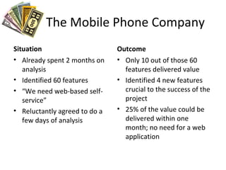 The Mobile Phone Company
Situation
• Already spent 2 months on
analysis
• Identified 60 features
• “We need web-based self-
service”
• Reluctantly agreed to do a
few days of analysis
Outcome
• Only 10 out of those 60
features delivered value
• Identified 4 new features
crucial to the success of the
project
• 25% of the value could be
delivered within one
month; no need for a web
application
 