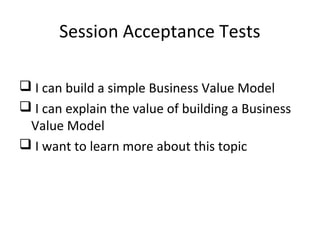Session Acceptance Tests
 I can build a simple Business Value Model
 I can explain the value of building a Business
Value Model
 I want to learn more about this topic
 