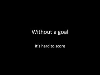 Without a goal
It’s hard to score
 