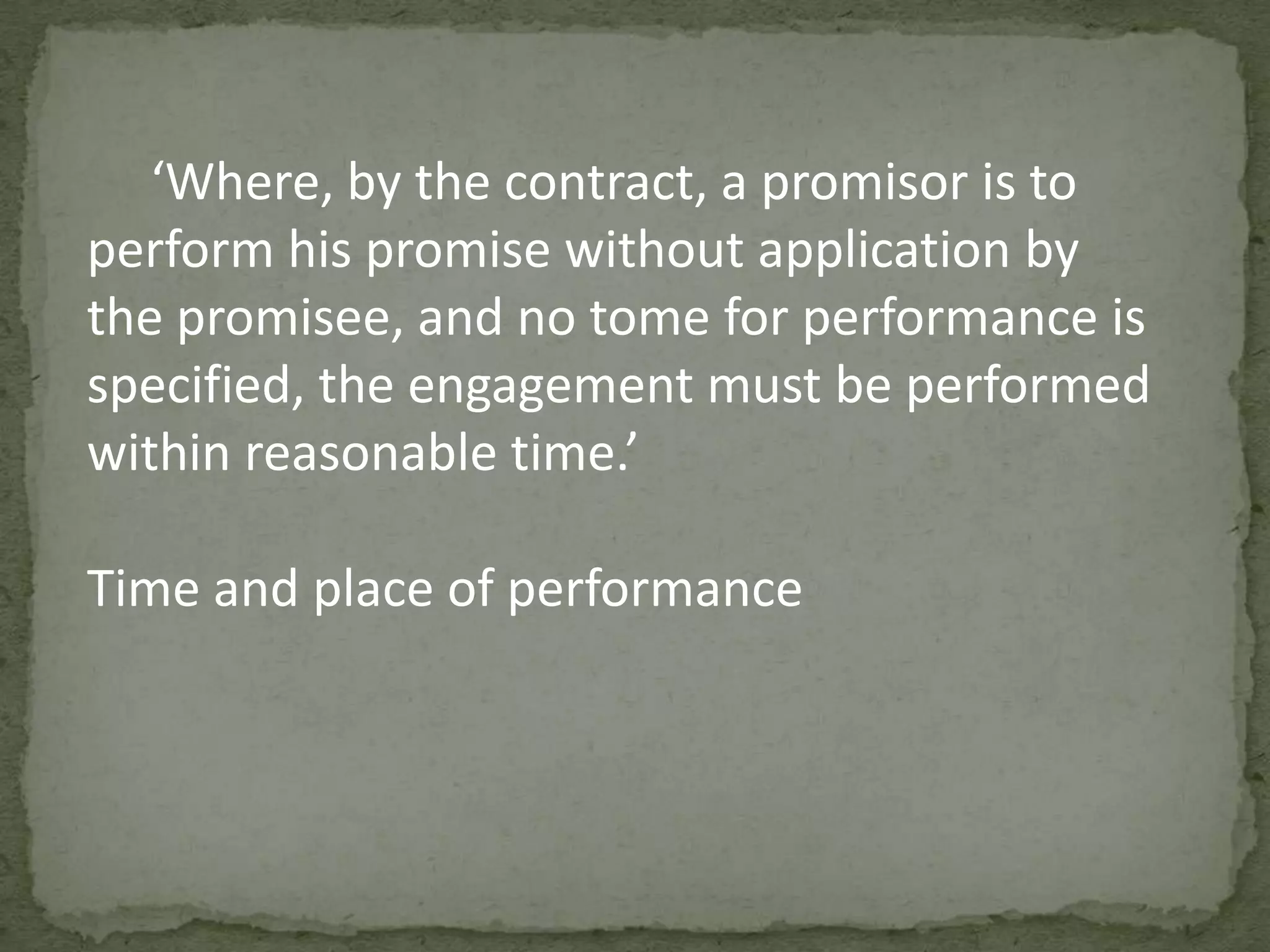 ‘Where, by the contract, a promisor is to
perform his promise without application by
the promisee, and no tome for performance is
specified, the engagement must be performed
within reasonable time.’
Time and place of performance

 