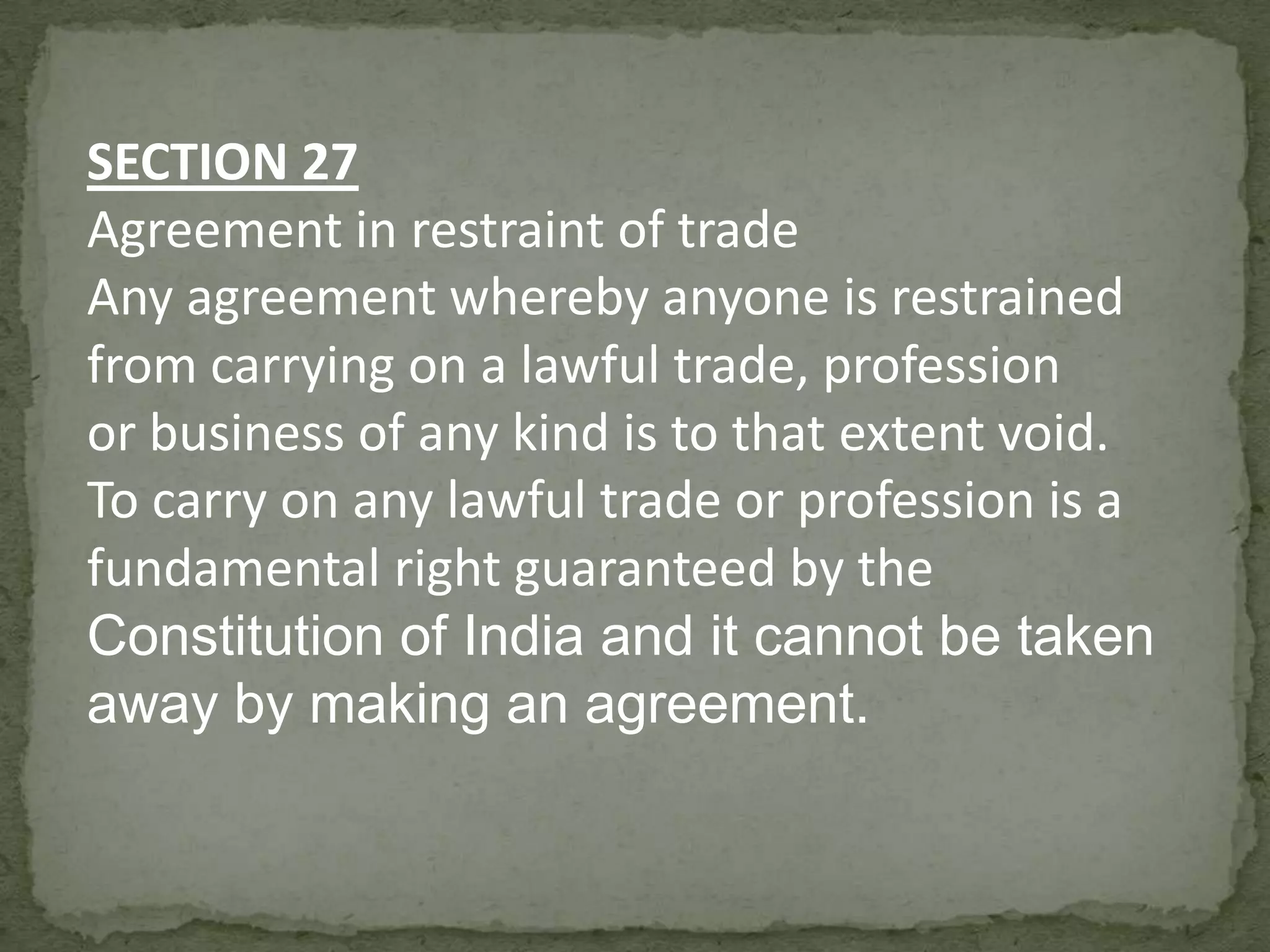 SECTION 27
Agreement in restraint of trade
Any agreement whereby anyone is restrained
from carrying on a lawful trade, profession
or business of any kind is to that extent void.
To carry on any lawful trade or profession is a
fundamental right guaranteed by the
Constitution of India and it cannot be taken
away by making an agreement.

 