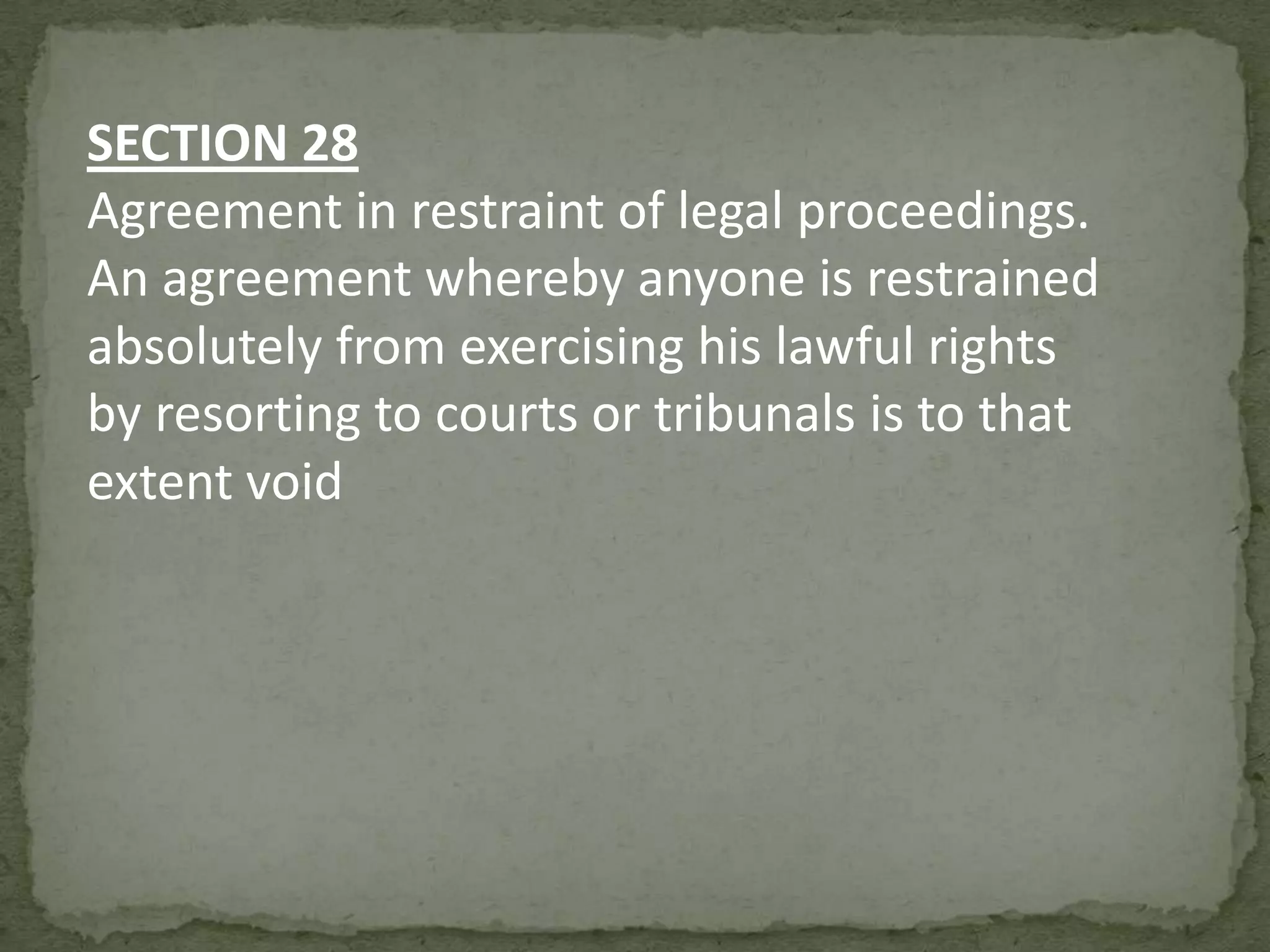 SECTION 28
Agreement in restraint of legal proceedings.
An agreement whereby anyone is restrained
absolutely from exercising his lawful rights
by resorting to courts or tribunals is to that
extent void

 