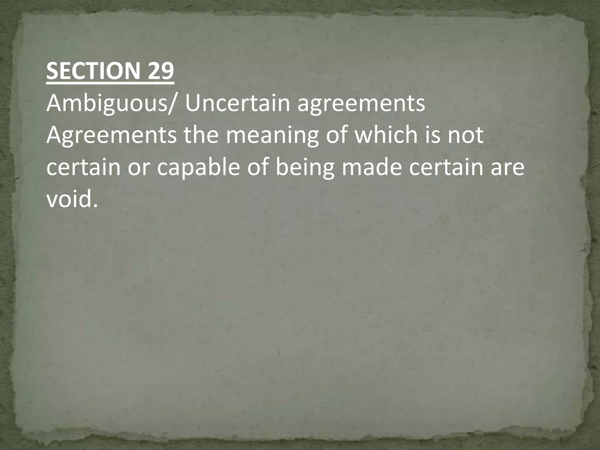 SECTION 29
Ambiguous/ Uncertain agreements
Agreements the meaning of which is not
certain or capable of being made certain are
void.

 