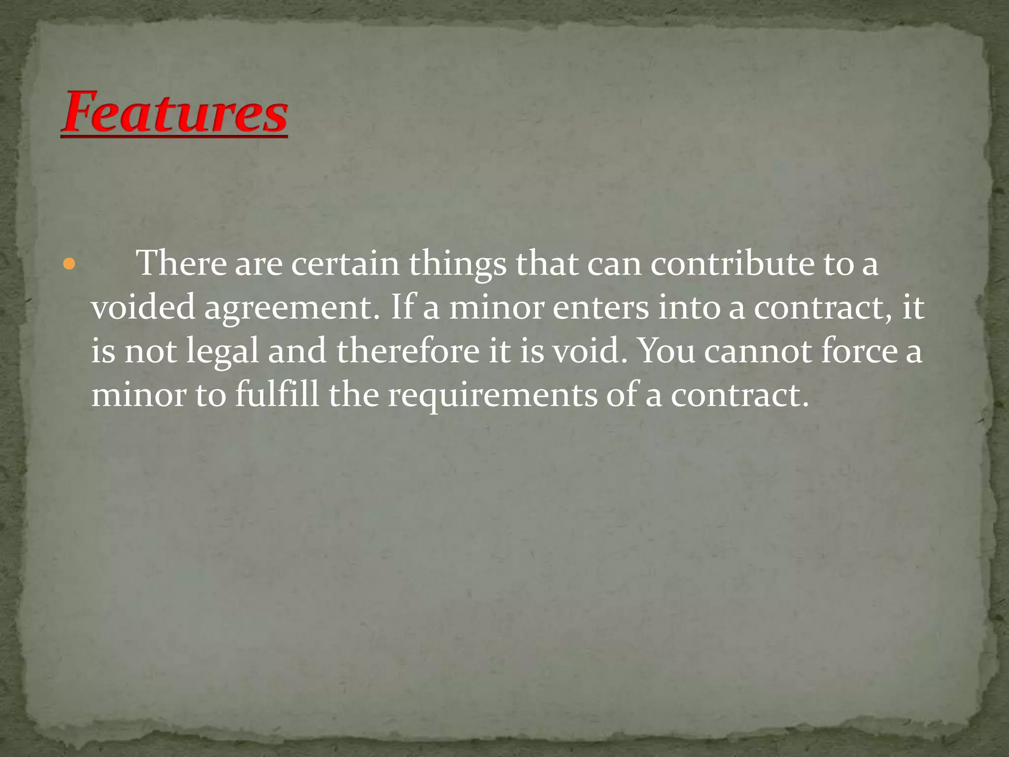 

There are certain things that can contribute to a
voided agreement. If a minor enters into a contract, it
is not legal and therefore it is void. You cannot force a
minor to fulfill the requirements of a contract.

 